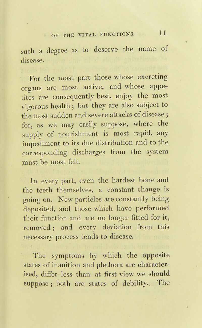 such a degree as to deserve the name of disease. For the most part those whose excreting organs are most active, and whose appe- tites are consequently best, enjoy the most vigorous health; but they are also subject to the most sudden and severe attacks of disease ; for, as we may easily suppose, where the supply of nourishment is most rapid, any impediment to its due distribution and to the corresponding discharges from the system must be most felt. In every part, even the hardest bone and the teeth themselves, a constant change is going on. New particles are constantly being deposited, and those which have performed their function and are no longer fitted for it, removed; and every deviation from this necessary process tends to disease. The symptoms by which the opposite states of inanition and plethora are character- ised, differ less than at first view we should suppose J both are states of debility.. The