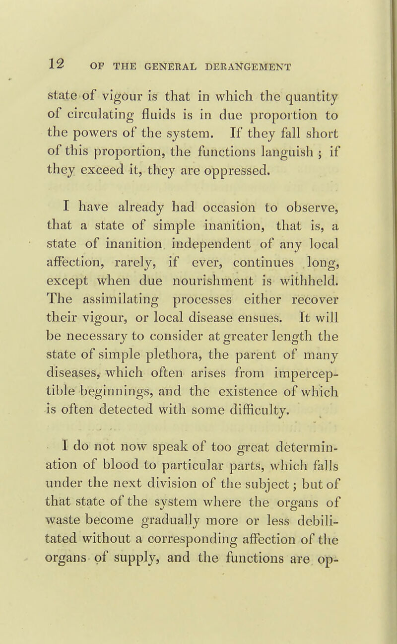 state of vigour is that in which the quantity of circulating fluids is in due proportion to the powers of the system. If they fall short of this proportion, the functions languish ; if they exceed it, they are oppressed. I have already had occasion to observe, that a state of simple inanition, that is, a state of inanition independent of any local affection, rarely, if ever, continues long, except when due nourishment is withheld. The assimilating processes either recover their vigour, or local disease ensues. It will be necessary to consider at greater length the state of simple plethora, the parent of many diseases, which often arises from impercep- tible beginnings, and the existence of which is often detected with some difficulty. I do not now speak of too great determin- ation of blood to particular parts, which falls under the next division of the subject; but of that state of the system where the organs of waste become gradually more or less debili- tated without a corresponding affection of the organs of supply, and the functions are op-