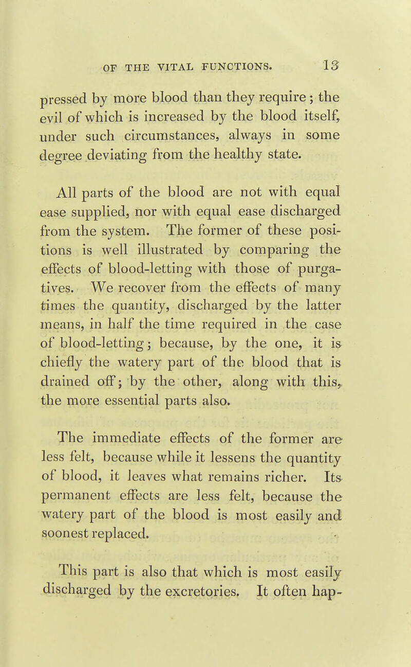 pressed by more blood than they require; the evil of which is increased by the blood itself, under such circumstances, always in some degree deviating from the healthy state. All parts of the blood are not with equal ease supplied, nor with equal ease discharged from the system. The former of these posi- tions is well illustrated by comparing the effects of blood-letting with those of purga- tives. We recover from the effects of many times the quantity, discharged by the latter means, in half the time required in the case of blood-letting; because, by the one, it is chiefly the watery part of the blood that is drained off; by the other, along with this, the more essential parts also. The immediate effects of the former are less felt, because while it lessens the quantity of blood, it leaves what remains richer. Its permanent effects are less felt, because the watery part of the blood is most easily and soonest replaced. This part is also that which is most easily discharged by the excretories. It often hap-