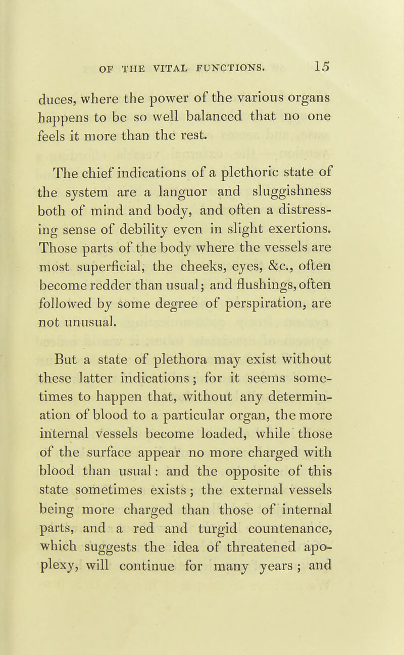 duces, where the power of the various organs happens to be so well balanced that no one feels it more than the rest. The chief indications of a plethoric state of the system are a languor and sluggishness both of mind and body, and often a distress- ing sense of debility even in slight exertions. Those parts of the body where the vessels are most superficial, the cheeks, eyes, &c., often become redder than usual; and flushings,often followed by some degree of perspiration, are not unusual. But a state of plethora may exist without these latter indications; for it seems some- times to happen that, without any determin- ation of blood to a particular organ, the more internal vessels become loaded, while those of the surface appear no more charged with blood than usual: and the opposite of this state sometimes exists; the external vessels being more charged than those of internal parts, and a red and turgid countenance, which suggests the idea of threatened apo- plexy, will continue for many years; and