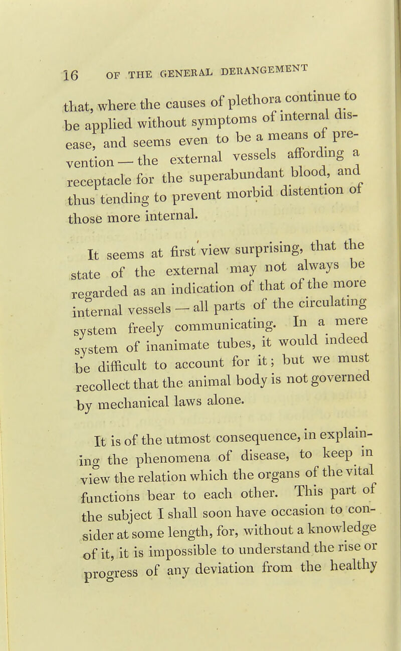 that, where the causes of plethora continue to be apphed without symptoms of mternal dis- ease, and seems even to be a means of pre- vention-the external vessels affordmg a receptacle for the superabundant blood, and thus tending to prevent morbid distention of those more internal. It seems at first'view surprising, that the state of the external may not always be regarded as an indication of that of the more internal vessels - all parts of the circulating system freely communicatmg. In a mere system of inanimate tubes, it would mdeed be difficult to account for it; but we must recollect that the animal body is not governed by mechanical laws alone. It is of the utmost consequence, in explain- ing the phenomena of disease, to keep in view the relation which the organs of the vital functions bear to each other. This part of the subject I shall soon have occasion to con- sider at some length, for, without a knowledge of it, it is impossible to understand the rise or progress of any deviation from the healthy