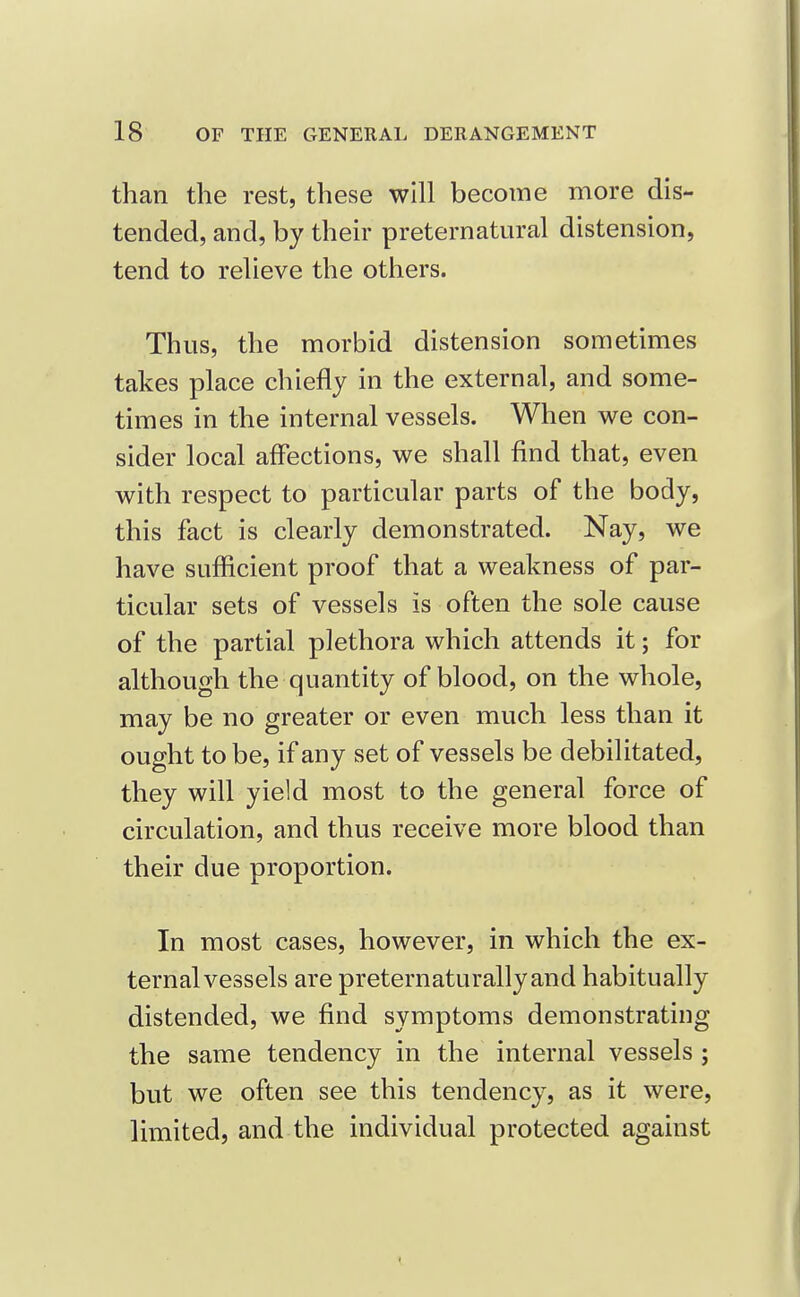 than the rest, these will become more dis- tended, and, by their preternatural distension, tend to relieve the others. Thus, the morbid distension sometimes takes place chiefly in the external, and some- times in the internal vessels. When we con- sider local affections, we shall find that, even with respect to particular parts of the body, this fact is clearly demonstrated. Nay, we have sufficient proof that a weakness of par- ticular sets of vessels is often the sole cause of the partial plethora which attends it; for although the quantity of blood, on the whole, may be no greater or even much less than it ought to be, if any set of vessels be debilitated, they will yield most to the general force of circulation, and thus receive more blood than their due proportion. In most cases, however, in which the ex- ternal vessels are preternaturallyand habitually distended, we find symptoms demonstrating the same tendency in the internal vessels; but we often see this tendency, as it were, limited, and the individual protected against