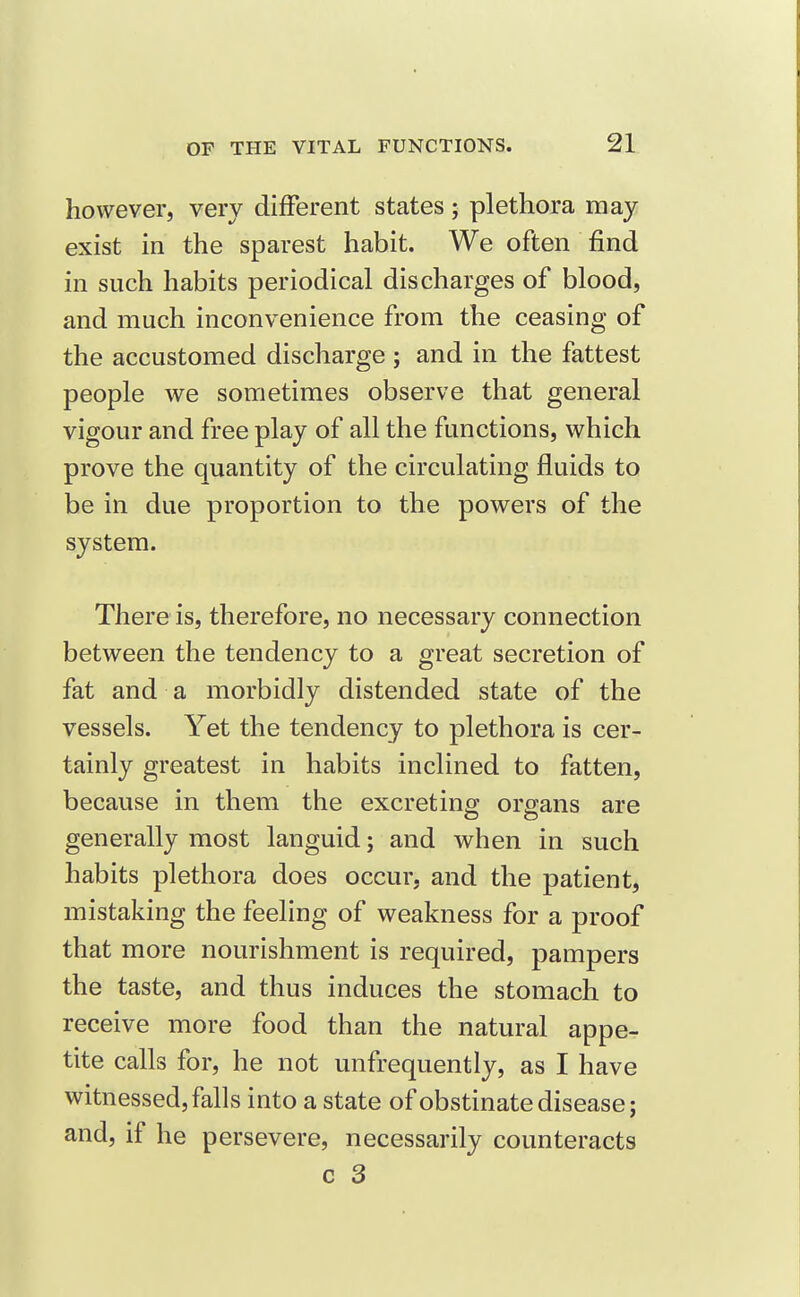 however, very different states; plethora may exist in the sparest habit. We often find in such habits periodical discharges of blood, and much inconvenience from the ceasing of the accustomed discharge ; and in the fattest people we sometimes observe that general vigour and free play of all the functions, which prove the quantity of the circulating fluids to be in due proportion to the powers of the system. There is, therefore, no necessary connection between the tendency to a great secretion of fat and a morbidly distended state of the vessels. Yet the tendency to plethora is cer- tainly greatest in habits inclined to fatten, because in them the excreting organs are generally most languid; and when in such habits plethora does occur, and the patient, mistaking the feeling of weakness for a proof that more nourishment is required, pampers the taste, and thus induces the stomach to receive more food than the natural appe- tite calls for, he not unfrequently, as I have witnessed, falls into a state of obstinate disease; and, if he persevere, necessarily counteracts