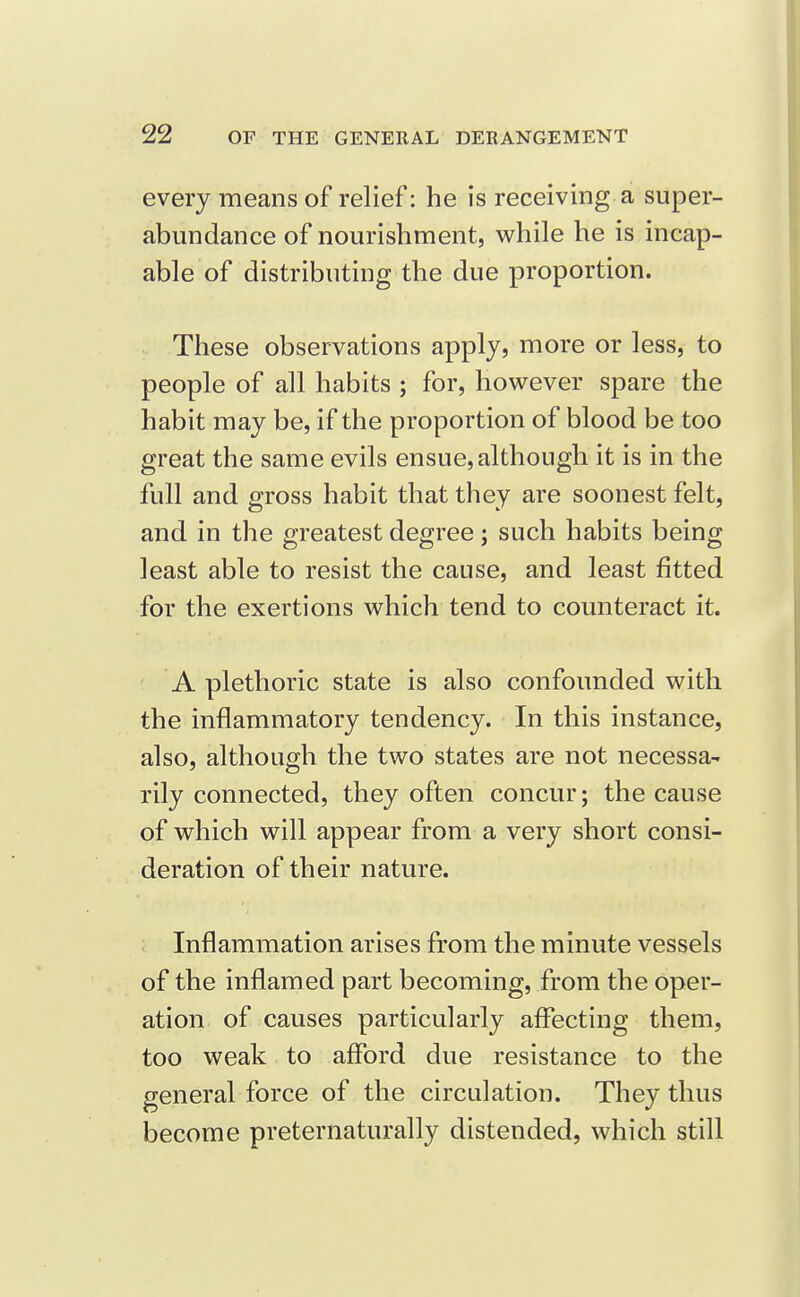 every means of relief: he is receiving a super- abundance of nourishment, while he is incap- able of distributing the due proportion. These observations apply, more or less, to people of all habits ; for, however spare the habit may be, if the proportion of blood be too great the same evils ensue, although it is in the full and gross habit that they are soonest felt, and in the greatest degree; such habits being least able to resist the cause, and least fitted for the exertions which tend to counteract it. A plethoric state is also confounded with the inflammatory tendency. In this instance, also, although the two states are not necessa- rily connected, they often concur; the cause of which will appear from a very short consi- deration of their nature. Inflammation arises from the minute vessels of the inflamed part becoming, from the oper- ation of causes particularly affecting them, too weak to afford due resistance to the general force of the circulation. They thus become preternaturally distended, which still