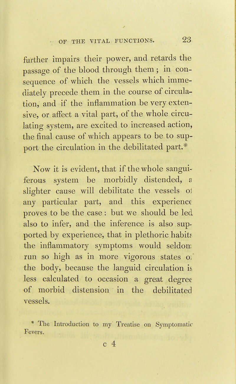 further impairs their power, and retards the passage of the blood through them ; in con- sequence of which the vessels which imme- diately precede them in the course of circula- tion, and if the inflammation be very exten- sive, or affect a vital part, of the whole circu- lating system, are excited to increased action, the final cause of which appears to be to sup- port the circulation in the debilitated part.* Now it is evident, that if the whole sangui- ferous system be morbidly distended, a slighter cause will debilitate the vessels ol any particular part, and this experience proves to be the case : but we should be led also to infer, and the inference is also sup- ported by experience, that in plethoric habitf the inflammatory symptoms would seldom run so high as in more vigorous states oi' the body, because the languid circulation is less calculated to occasion a great degree of morbid distension in the debilitated vessels. * The Introduction to my Treatise on Symptomatic- Fevers.