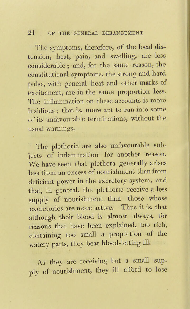 The symptoms, therefore, of the local dis- tension, heat, pain, and swelling, are less considerable; and, for the same reason, the constitutional symptoms, the strong and hard pulse, with general heat and other marks of excitement, are in the same proportion less. The inflammation on these accounts is more insidious ; that is, more apt to run into some of its unfavourable terminations, without the usual warnings. The plethoric are also unfavourable sub- jects of inflammation for another reason. We have seen that plethora generally arises less from an excess of nourishment than from deficient power in the excretory system, and that, in general, the plethoric receive a less supply of nourishment than those whose excretories are more active. Thus it is, that although their blood is almost always, for reasons that have been explained, too rich, containing too small a proportion of the watery parts, they bear blood-letting ill. As they are receiving but a small sup- ply of nourishment, they ill afford to lose