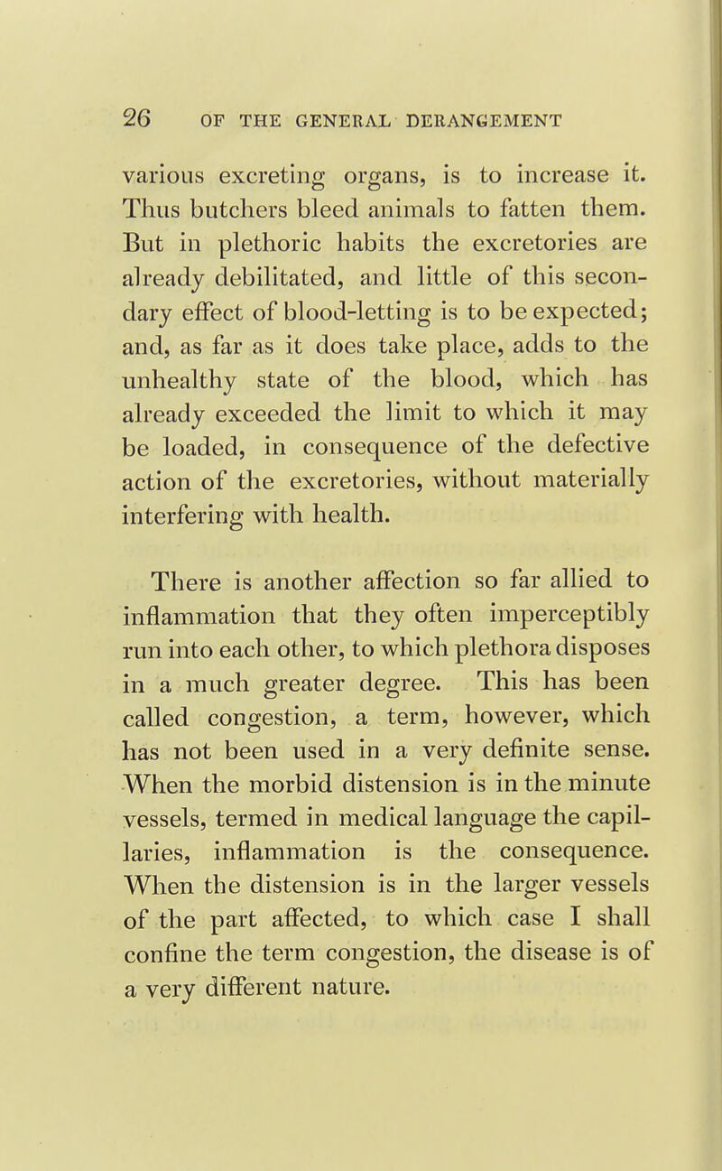 various excreting organs, is to increase it. Thus butchers bleed animals to fatten them. But in plethoric habits the excretories are already debilitated, and little of this secon- dary effect of blood-letting is to be expected; and, as far as it does take place, adds to the unhealthy state of the blood, which has already exceeded the limit to which it may be loaded, in consequence of the defective action of the excretories, without materially interfering with health. There is another affection so far allied to inflammation that they often imperceptibly run into each other, to which plethora disposes in a much greater degree. This has been called congestion, a term, however, which has not been used in a very definite sense. When the morbid distension is in the minute vessels, termed in medical language the capil- laries, inflammation is the consequence. When the distension is in the larger vessels of the part affected, to which case I shall confine the term congestion, the disease is of a very different nature.