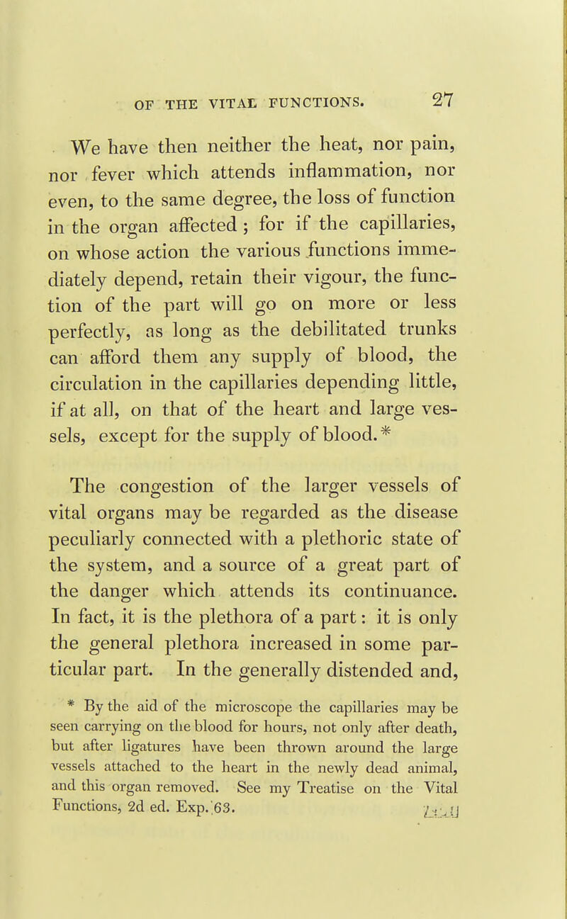 . We have then neither the heat, nor pain, nor fever which attends inflammation, nor even, to the same degree, the loss of function in the organ affected ; for if the capillaries, on whose action the various functions imme- diately depend, retain their vigour, the func- tion of the part will go on more or less perfectly, as long as the debilitated trunks can afford them any supply of blood, the circulation in the capillaries depending little, if at all, on that of the heart and large ves- sels, except for the supply of blood. * The congestion of the larger vessels of vital organs may be regarded as the disease peculiarly connected with a plethoric state of the system, and a source of a great part of the danger which attends its continuance. In fact, it is the plethora of a part: it is only the general plethora increased in some par- ticular part. In the generally distended and, * By the aid of the microscope the capillaries may be seen carrying on the blood for hours, not only after death, but after ligatures have been thrown around the large vessels attached to the heart in the newly dead animal, and this organ removed. See my Treatise on the Vital Functions, 2d ed. Exp.,63. h'^'-i