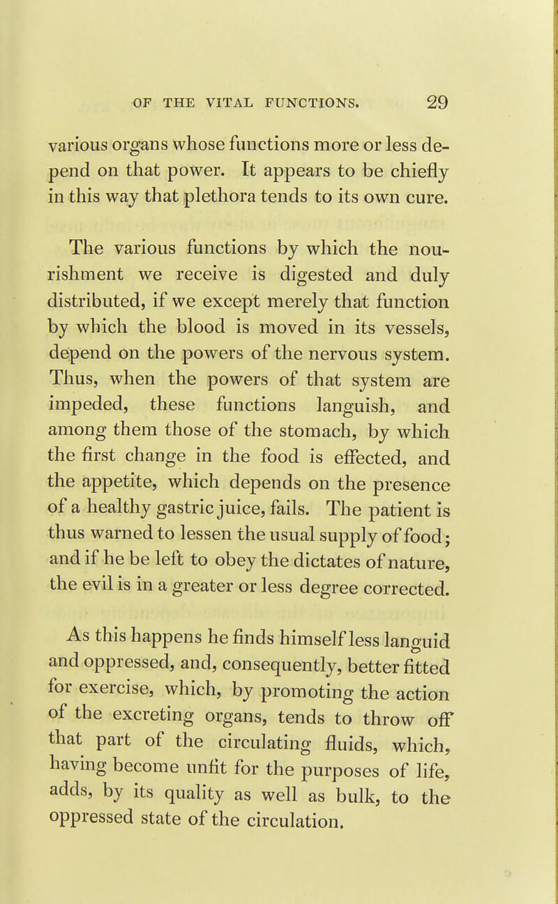 various organs whose functions more or less de- pend on that power. It appears to be chiefly in this way that plethora tends to its own cure. The various functions by which the nou- rishment we receive is digested and duly distributed, if we except merely that function by which the blood is moved in its vessels, defpend on the powers of the nervous system. Thus, when the powers of that system are impeded, these functions languish, and among them those of the stomach, by which the first change in the food is effected, and the appetite, which depends on the presence of a healthy gastric juice, fails. The patient is thus warned to lessen the usual supply of food; and if he be left to obey the dictates of nature, the evil is in a greater or less degree corrected. As this happens he finds himself less languid and oppressed, and, consequently, better fitted for exercise, which, by promoting the action of the excreting organs, tends to throw off that part of the circulating fluids, which, having become unfit for the purposes of life, adds, by its quality as well as bulk, to the oppressed state of the circulation.