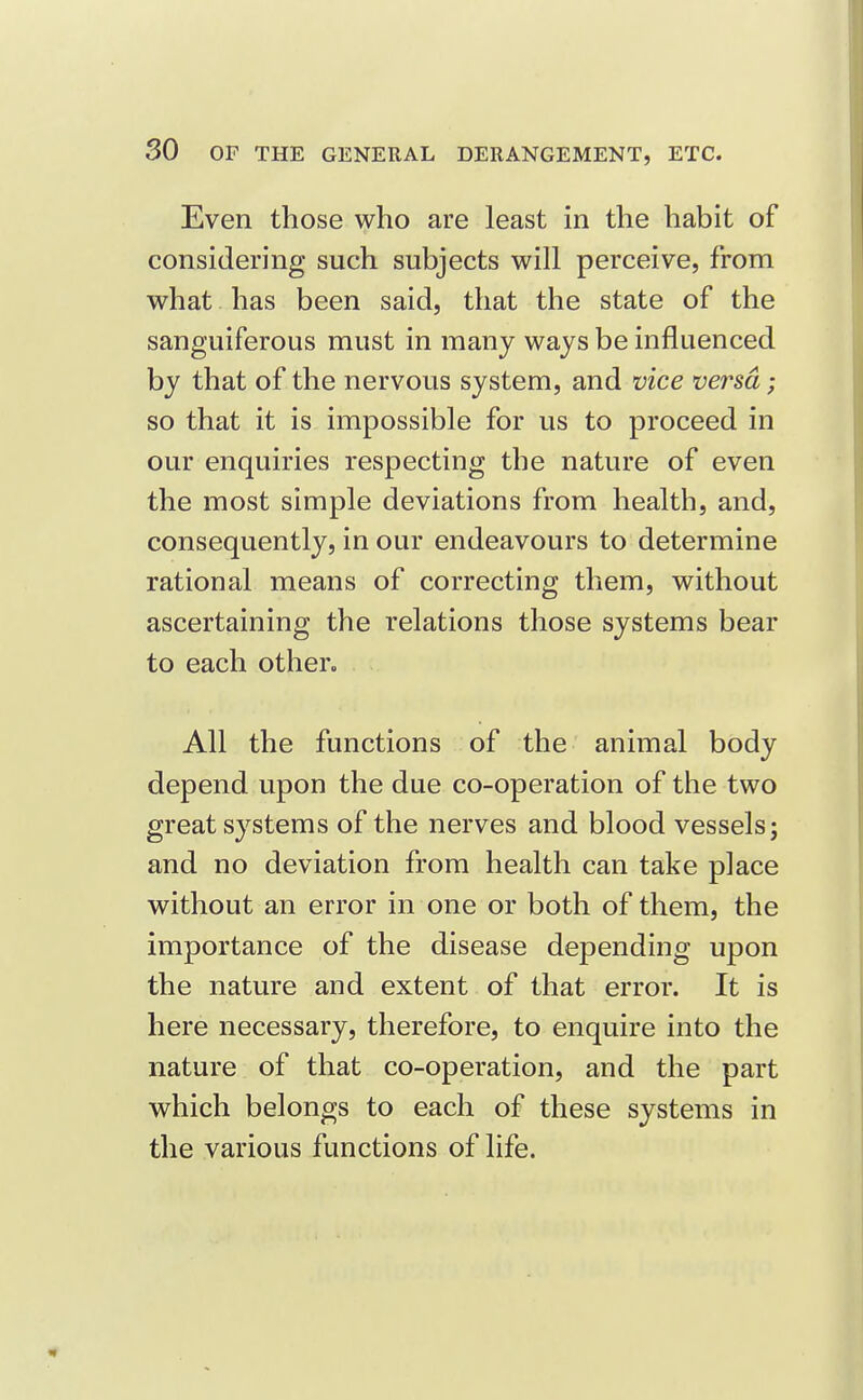 Even those who are least in the habit of considering such subjects will perceive, from what has been said, that the state of the sanguiferous must in many ways be influenced by that of the nervous system, and vice versa; so that it is impossible for us to proceed in our enquiries respecting the nature of even the most simple deviations from health, and, consequently, in our endeavours to determine rational means of correcting them, without ascertaining the relations those systems bear to each other. All the functions of the animal body depend upon the due co-operation of the two great systems of the nerves and blood vessels; and no deviation from health can take place without an error in one or both of them, the importance of the disease depending upon the nature and extent of that error. It is here necessary, therefore, to enquire into the nature of that co-operation, and the part which belongs to each of these systems in the various functions of life.