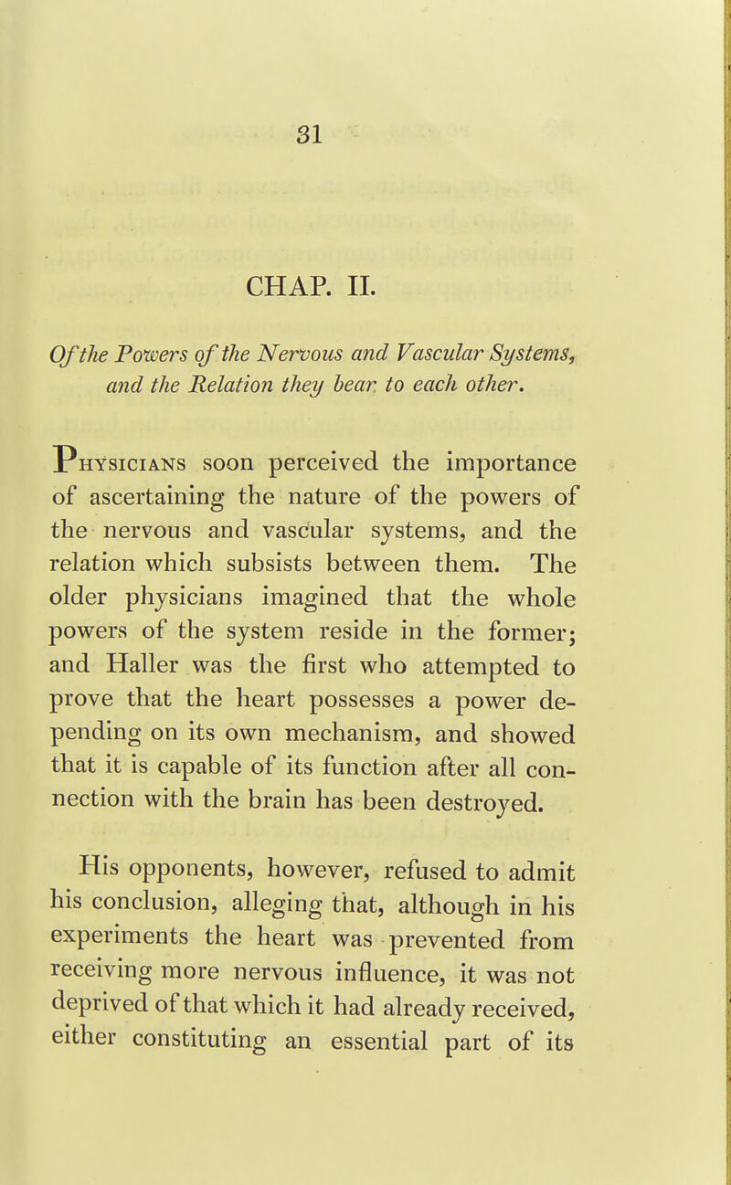 CHAP. II. Of the Powers of the Nervous and Vascular Systems, and the Relation they hear, to each other. Physicians soon perceived the importance of ascertaining the nature of the powers of the nervous and vascular systems, and the relation which subsists between them. The older physicians imagined that the whole powers of the system reside in the former; and Haller was the first who attempted to prove that the heart possesses a power de- pending on its own mechanism, and showed that it is capable of its function after all con- nection with the brain has been destroyed. His opponents, however, refused to admit his conclusion, alleging that, although in his experiments the heart was prevented from receiving more nervous influence, it was not deprived of that which it had already received, either constituting an essential part of its