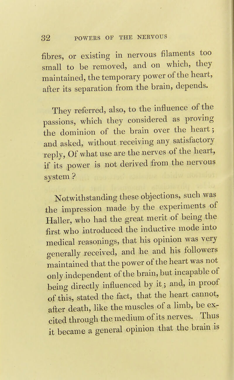 fibres, or existing in nervous filancients too small to be removed, and on which, they maintained, the temporary power of the heart, after its separation from the brain, depends. They referred, also, to the influence of the passions, which they considered as proving the dominion of the brain over the heart; and asked, without receiving any satisfactory reply, Of what use are the nerves of the heart, if its power is not derived from the nervous system ? Notwithstanding these objections, such was the impression made by the experiments of Haller, who had the great merit of being the first who introduced the inductive mode into medical reasonings, that his opinion was very generally received, and he and his followers maintained that the power of the heart was not only independent of the brain, but incapable of being directly influenced by it; and, in proof of this, stated the fact, that the heart cannot, after death, like the muscles of a limb, be ex- cited through the medium of its nerves. Thus it became a general opinion that the brain is