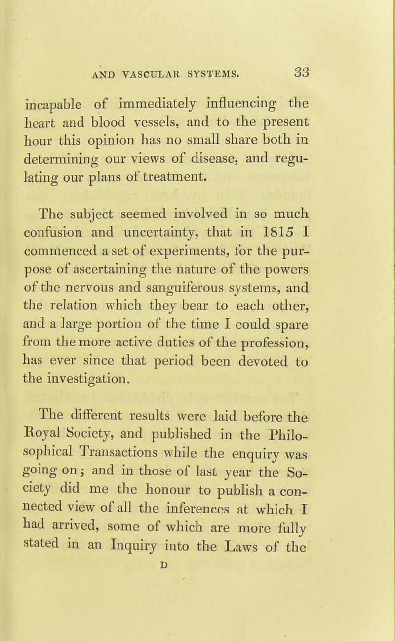 incapable of immediately influencing the heart and blood vessels, and to the present hour this opinion has no small share both in determining our views of disease, and regu- lating our plans of treatment. The subject seemed involved in so much confusion and uncertainty, that in 1815 I commenced a set of experiments, for the pur- pose of ascertaining the nature of the powers of the nervous and sanguiferous systems, and the relation which they bear to each other, and a large portion of the time I could spare from the more active duties of the profession, has ever since that period been devoted to the investigation. The different results were laid before the Royal Society, and published in the Philo- sophical Transactions while the enquiry was going on; and in those of last year the So- ciety did me the honour to publish a con- nected view of all the inferences at which I had arrived, some of which are more fully stated in an Inquiry into the Laws of the D