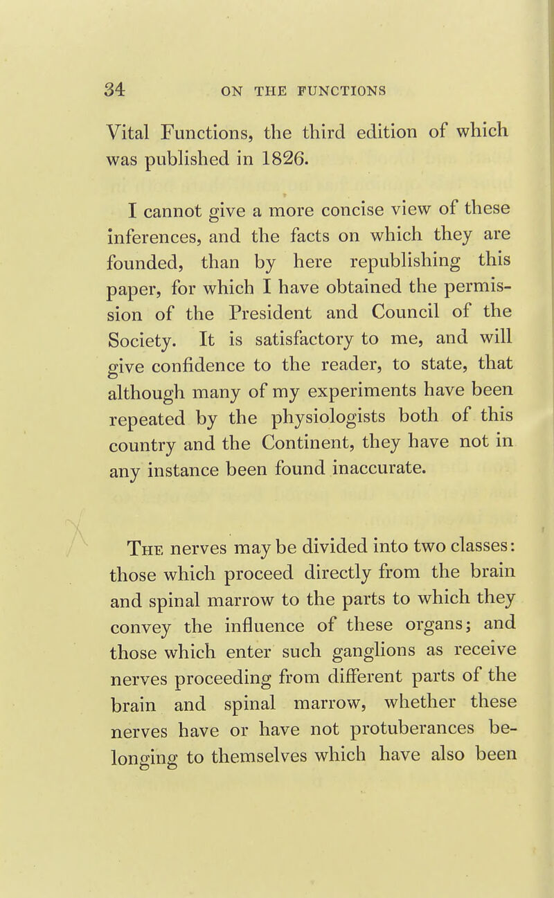 Vital Functions, the third edition of which was pubhshed in 1826. I cannot give a more concise view of these inferences, and the facts on which they are founded, than by here repubhshing this paper, for which I have obtained the permis- sion of the President and Council of the Society. It is satisfactory to me, and will give confidence to the reader, to state, that although many of my experiments have been repeated by the physiologists both of this country and the Continent, they have not in any instance been found inaccurate. The nerves maybe divided into two classes: those which proceed directly from the brain and spinal marrow to the parts to which they convey the influence of these organs; and those which enter such ganghons as receive nerves proceeding from different parts of the brain and spinal marrow, whether these nerves have or have not protuberances be- lonffinff to themselves which have also been