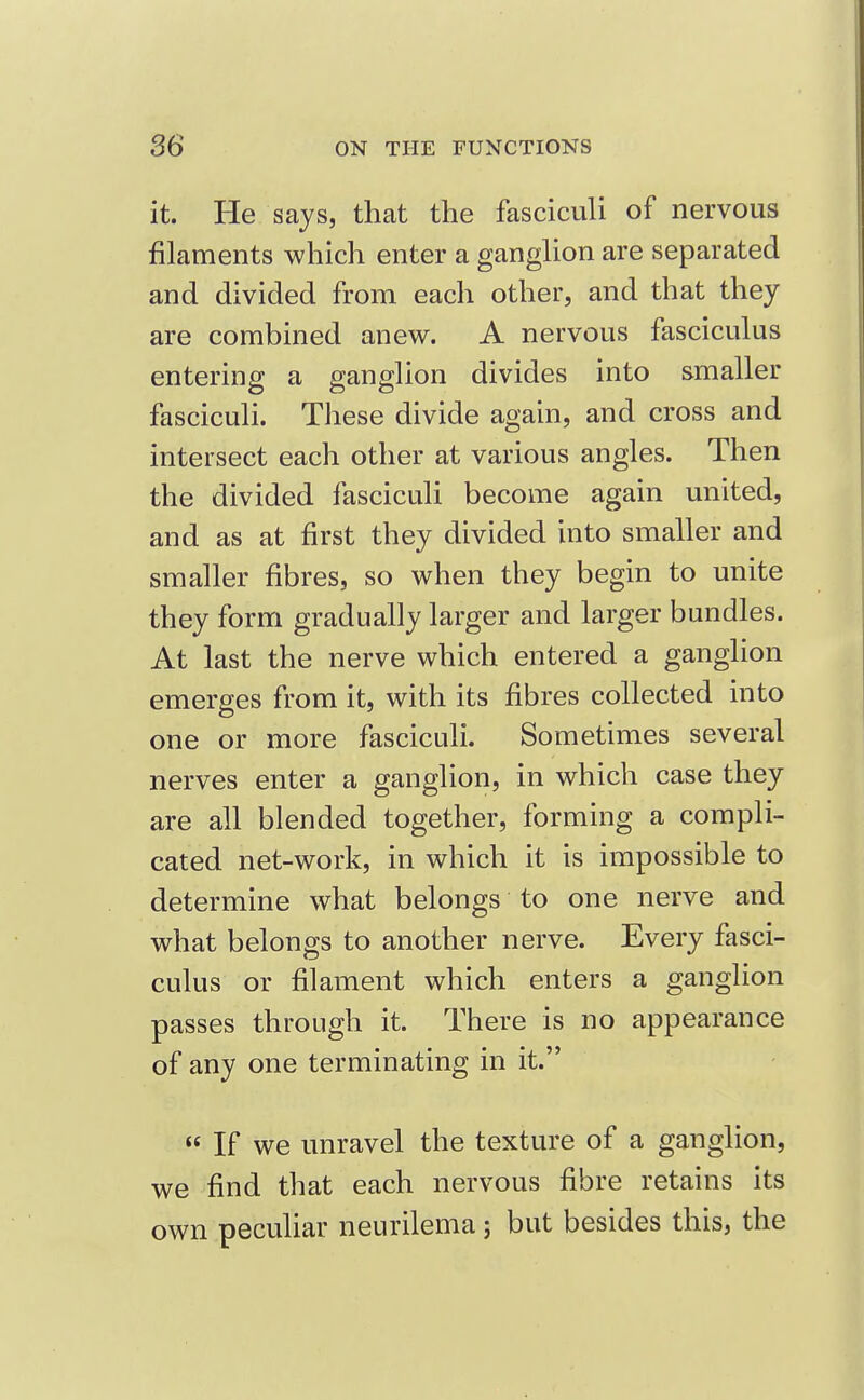 it. He says, that the fasciculi of nervous filaments which enter a ganglion are separated and divided from each other, and that they are combined anew. A nervous fasciculus entering a ganglion divides into smaller fasciculi. These divide again, and cross and intersect each other at various angles. Then the divided fasciculi become again united, and as at first they divided into smaller and smaller fibres, so when they begin to unite they form gradually larger and larger bundles. At last the nerve which entered a ganglion emerges from it, with its fibres collected into one or more fasciculi. Sometimes several nerves enter a ganglion, in which case they are all blended together, forming a compli- cated net-work, in which it is impossible to determine what belongs to one nerve and what belongs to another nerve. Every fasci- culus or filament which enters a ganglion passes through it. There is no appearance of any one terminating in it.  If we unravel the texture of a ganglion, we find that each nervous fibre retains its own peculiar neurilema j but besides this, the