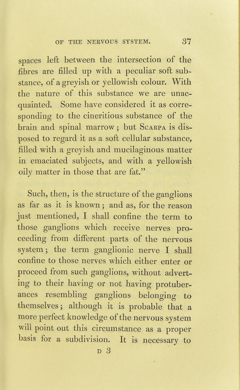 spaces left between the intersection of the fibres are filled up with a peculiar soft sub- stance, of a greyish or yellowish colour. With the nature of this substance we are unac- quainted. Some have considered it as corre- sponding to the cineritious substance of the brain and spinal marrow; but Scarpa is dis- posed to regard it as a soft cellular substance, filled with a greyish and mucilaginous matter in emaciated subjects, and with a yellowish oily matter in those that are fat. Such, then, is the structure of the ganglions as far as it is known; and as, for the reason just mentioned, I shall confine the term to those ganglions which receive nerves pro- ceeding from different parts of the nervous system; the term ganglionic nerve I shall confine to those nerves which either enter or proceed from such ganglions, without advert- ing to their having or not having protuber- ances resembling ganglions belonging to themselves; although it is probable that a more perfect knowledge of the nervous system will point out this circumstance as a proper basis for a subdivision. It is necessary to D 3