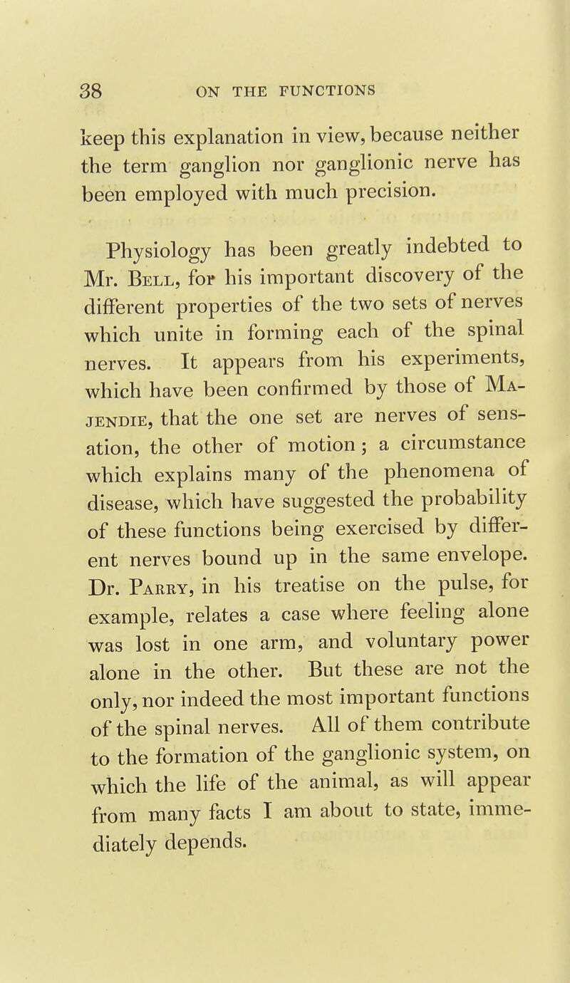 keep this explanation in view, because neither the term ganglion nor ganglionic nerve has been employed with much precision. Physiology has been greatly indebted to Mr. Bell, for his important discovery of the different properties of the two sets of nerves which unite in forming each of the spinal nerves. It appears from his experiments, which have been confirmed by those of Ma- JENDIE, that the one set are nerves of sens- ation, the other of motion; a circumstance which explains many of the phenomena of disease, which have suggested the probability of these functions being exercised by differ- ent nerves bound up in the same envelope. Dr. Parry, in his treatise on the pulse, for example, relates a case where feeling alone was lost in one arm, and voluntary power alone in the other. But these are not the only, nor indeed the most important functions of the spinal nerves. All of them contribute to the formation of the ganglionic system, on which the life of the animal, as will appear from many facts I am about to state, imme- diately depends.