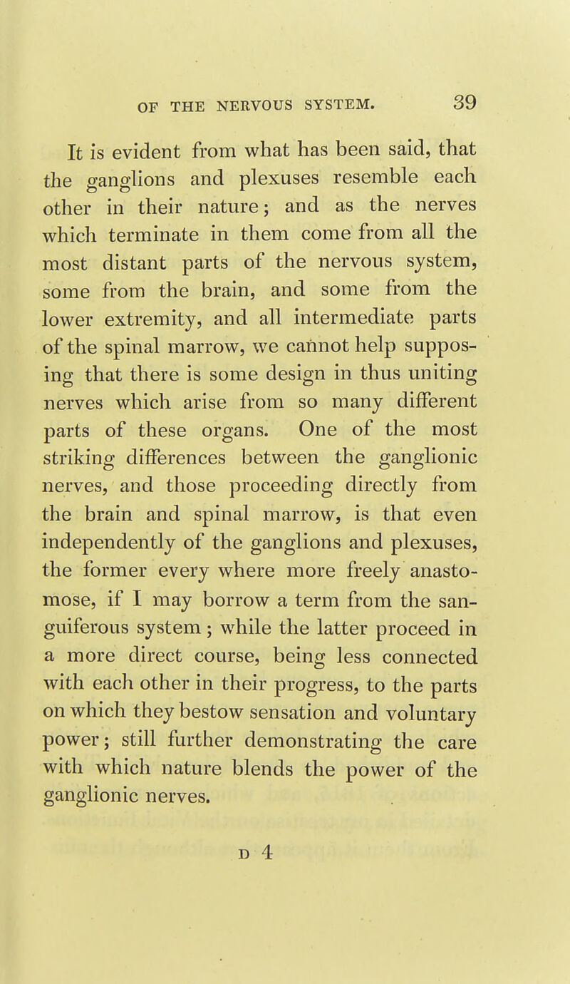 It is evident from what has been said, that the ganglions and plexuses resemble each other in their nature; and as the nerves which terminate in them come from all the most distant parts of the nervous system, some from the brain, and some from the lower extremity, and all intermediate parts of the spinal marrow, we cannot help suppos- ing that there is some design in thus uniting nerves which arise from so many different parts of these organs. One of the most striking differences between the ganglionic nerves, and those proceeding directly from the brain and spinal marrow, is that even independently of the ganglions and plexuses, the former every where more freely anasto- mose, if I may borrow a term from the san- guiferous system ; while the latter proceed in a more direct course, being less connected with each other in their progress, to the parts on which they bestow sensation and voluntary power; still further demonstrating the care with which nature blends the power of the ganglionic nerves.