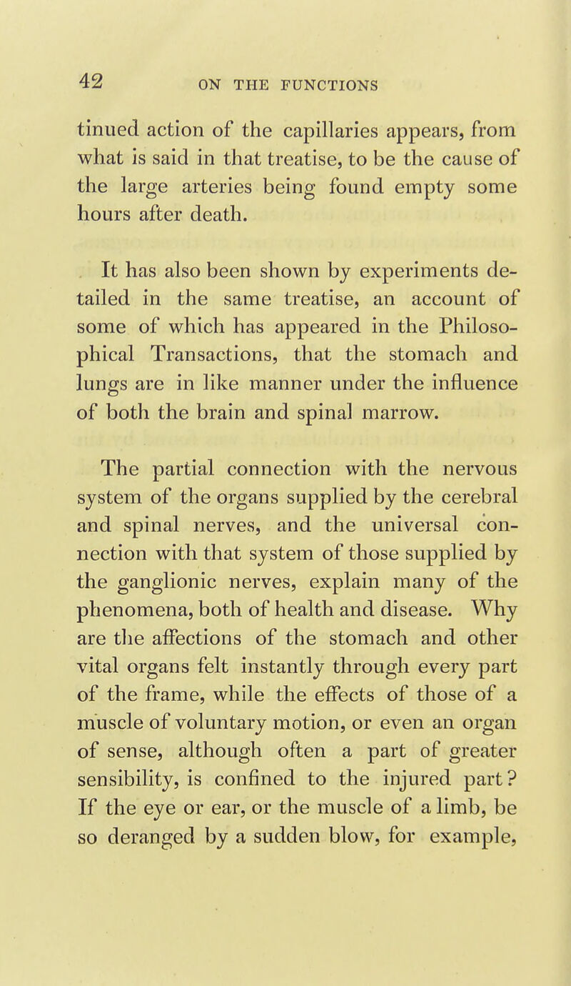 tinned action of the capillaries appears, from what is said in that treatise, to be the cause of the large arteries being found empty some hours after death. It has also been shown by experiments de- tailed in the same treatise, an account of some of which has appeared in the Philoso- phical Transactions, that the stomach and lungs are in like manner under the influence of both the brain and spinal marrow. The partial connection with the nervous system of the organs supplied by the cerebral and spinal nerves, and the universal con- nection with that system of those supplied by the ganglionic nerves, explain many of the phenomena, both of health and disease. Why are the affections of the stomach and other vital organs felt instantly through every part of the frame, while the effects of those of a muscle of voluntary motion, or even an organ of sense, although often a part of greater sensibility, is confined to the injured part? If the eye or ear, or the muscle of a limb, be so deranged by a sudden blow, for example,