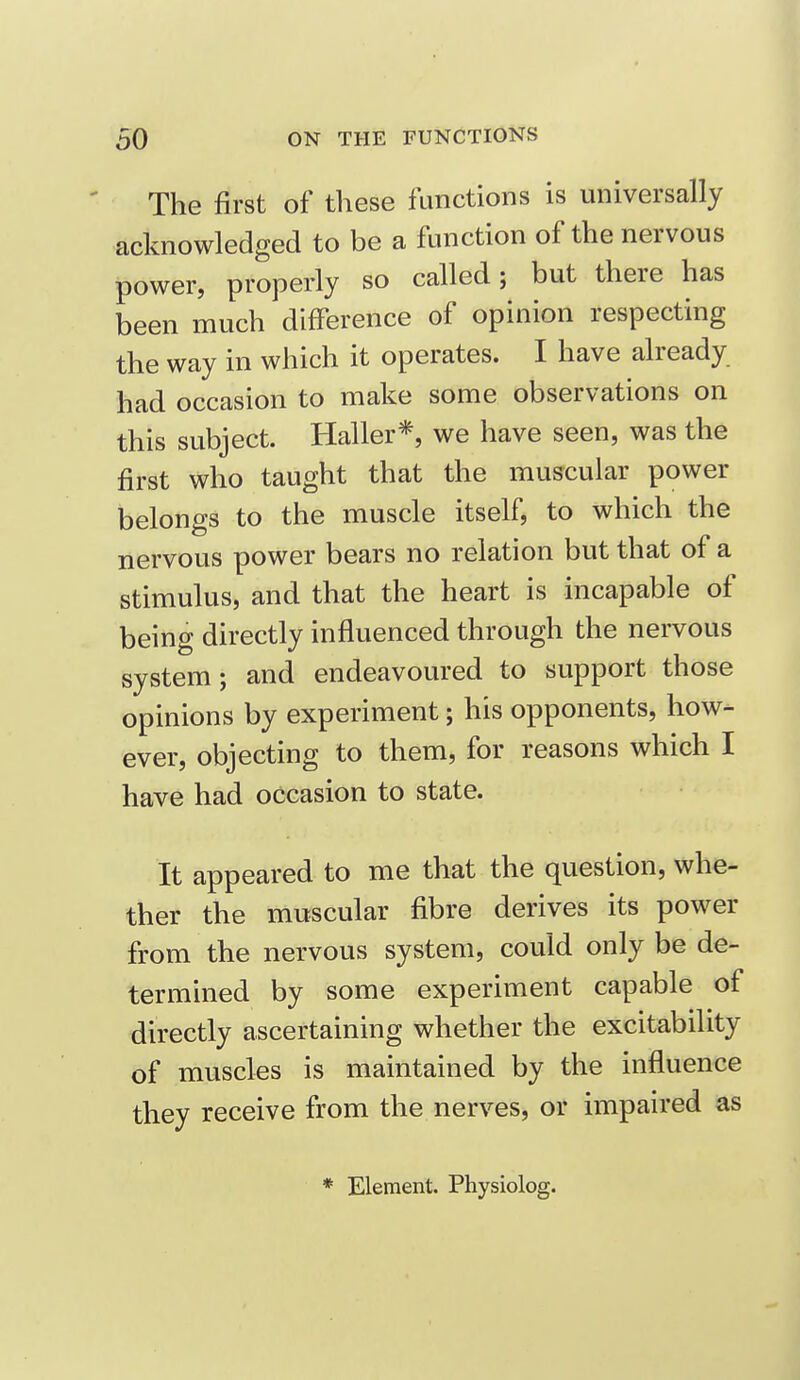 The first of these functions is universally acknowledged to be a function of the nervous power, properly so called; but there has been much difference of opinion respecting the way in which it operates. I have already had occasion to make some observations on this subject. Haller*, we have seen, was the first who taught that the muscular power belongs to the muscle itself, to which the nervous power bears no relation but that of a stimulus, and that the heart is incapable of being directly influenced through the nervous system; and endeavoured to support those opinions by experiment; his opponents, how- ever, objecting to them, for reasons which I have had occasion to state. It appeared to me that the question, whe- ther the muscular fibre derives its power from the nervous system, could only be de- termined by some experiment capable of directly ascertaining whether the excitability of muscles is maintained by the influence they receive from the nerves, or impaired as * Element. Physiolog.