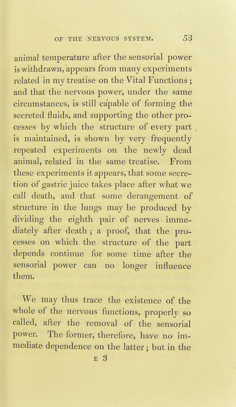 animal temperature after the sensorial power is withdrawn, appears from many experiments related in my treatise on the Vital Functions ; and that the nervous power, under the same circumstances, is still capable of forming the secreted fluids, and supporting the other pro- cesses by which the structure of every part is maintained, is shown by very frequently repeated experiments on the newly dead animal, related in the same treatise. From these experiments it appears, that some secre- tion of gastric juice takes place after what we call death, and that some derangement of structure in the lungs may be produced by dividing the eighth pair of nerves imme- diately after death ; a proof, that the pro- cesses on which the structure of the part depends continue for some time after the sensorial power can no longer influence them. We may thus trace the existence of the whole of the nervous functions, properly so called, after the removal of the sensorial power. The former, therefore, have no im- mediate dependence on the latter; but in the