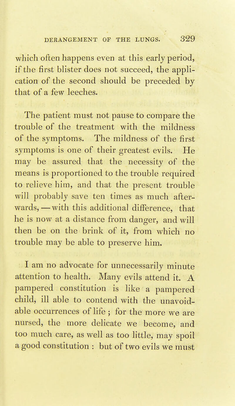 which often happens even at this early period, if the first blister does not succeed, the appli- cation of the second should be preceded by that of a few leeches. The patient must not pause to compare the trouble of the treatment with the mildness of the symptoms. The mildness of the first symptoms is one of their greatest evils. He may be assured that the necessity of the means is proportioned to the trouble required to relieve him, and that the present trouble will probably save ten times as much after- wards,— with this additional difference, that he is now at a distance from danger, and will then be on the brink of it, from which no trouble may be able to preserve him. I am no advocate for unnecessarily minute attention to health. Many evils attend it. A pampered constitution is like a pampered child, ill able to contend with the unavoid- able occurrences of life ; for the more we are mirsed, the more delicate we become, and too much care, as well as too little, may spoil a good constitution : but of two evils we must