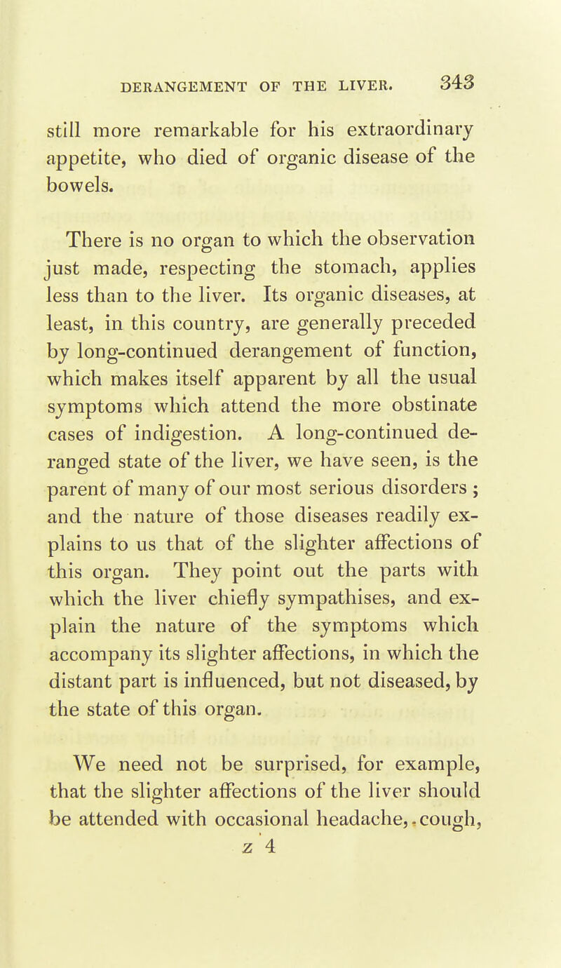 Still more remarkable for his extraordinary appetite, who died of organic disease of the bowels. There is no organ to which the observation just made, respecting the stomach, applies less than to the liver. Its organic diseases, at least, in this country, are generally preceded by long-continued derangement of function, which makes itself apparent by all the usual symptoms which attend the more obstinate cases of indigestion. A long-continued de- ranged state of the liver, we have seen, is the parent of many of our most serious disorders ; and the nature of those diseases readily ex- plains to us that of the slighter affections of this organ. They point out the parts with which the liver chiefly sympathises, and ex- plain the nature of the symptoms which accompany its slighter affections, in which the distant part is influenced, but not diseased, by the state of this organ. We need not be surprised, for example, that the slighter affections of the liver should be attended with occasional headache,.cough, z'4