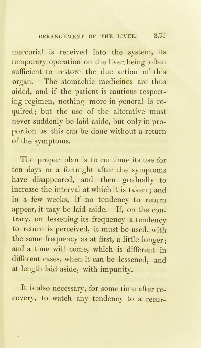 mercurial is received into the system, its temporary operation on the liver, being often sufficient to restore the due action of this organ. The stomachic medicines are thus aided, and if the patient is cautious respect- ing regimen, nothing more in general is re- quired; but the use of the alterative must never suddenly be laid aside, but only in pro- portion as this can be done without a return of the symptoms. The proper plan is to continue its use for ten days or a fortnight after the symptoms have disappeared, and then gradually to increase the interval at which it is taken ; and in a few weeks, if no tendency to return appear, it may be laid aside. If, on the con- trary, on lessening its frequency a tendency to return is perceived, it must be used, with the same frequency as at first, a little longer; and a time will come, which is different in different cases, when it can be lessened, and at length laid aside, with impunity. It is also necessary, for some time after re- covery, to watch any tendency to a recur-