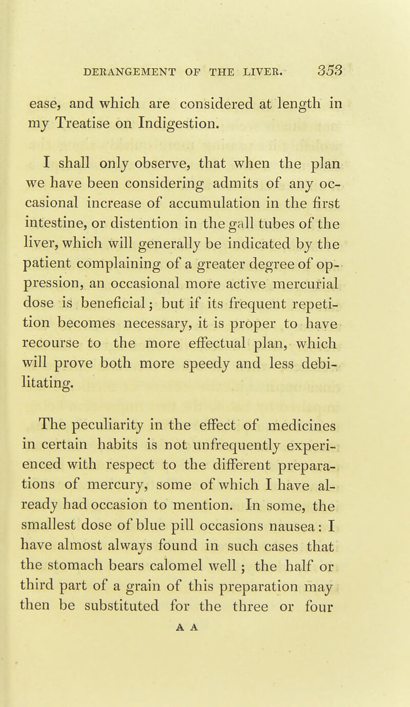 ease, and which are considered at length in my Treatise on Indigestion. I shall only observe, that when the plan we have been considering admits of any oc- casional increase of accumulation in the first intestine, or distention in the gall tubes of the liver, which will generally be indicated by the patient complaining of a greater degree of op- pression, an occasional more active mercurial dose is beneficial; but if its frequent repeti- tion becomes necessary, it is proper to have recourse to the more effectual plan, which will prove both more speedy and less debi- litating. The peculiarity in the effect of medicines in certain habits is not unfrequently experi-r enced with respect to the different prepara- tions of mercury, some of which I have al- ready had occasion to mention. In some, the smallest dose of blue pill occasions nausea: I have almost always found in such cases that the stomach bears calomel well; the half or third part of a grain of this preparation may then be substituted for the three or four A A