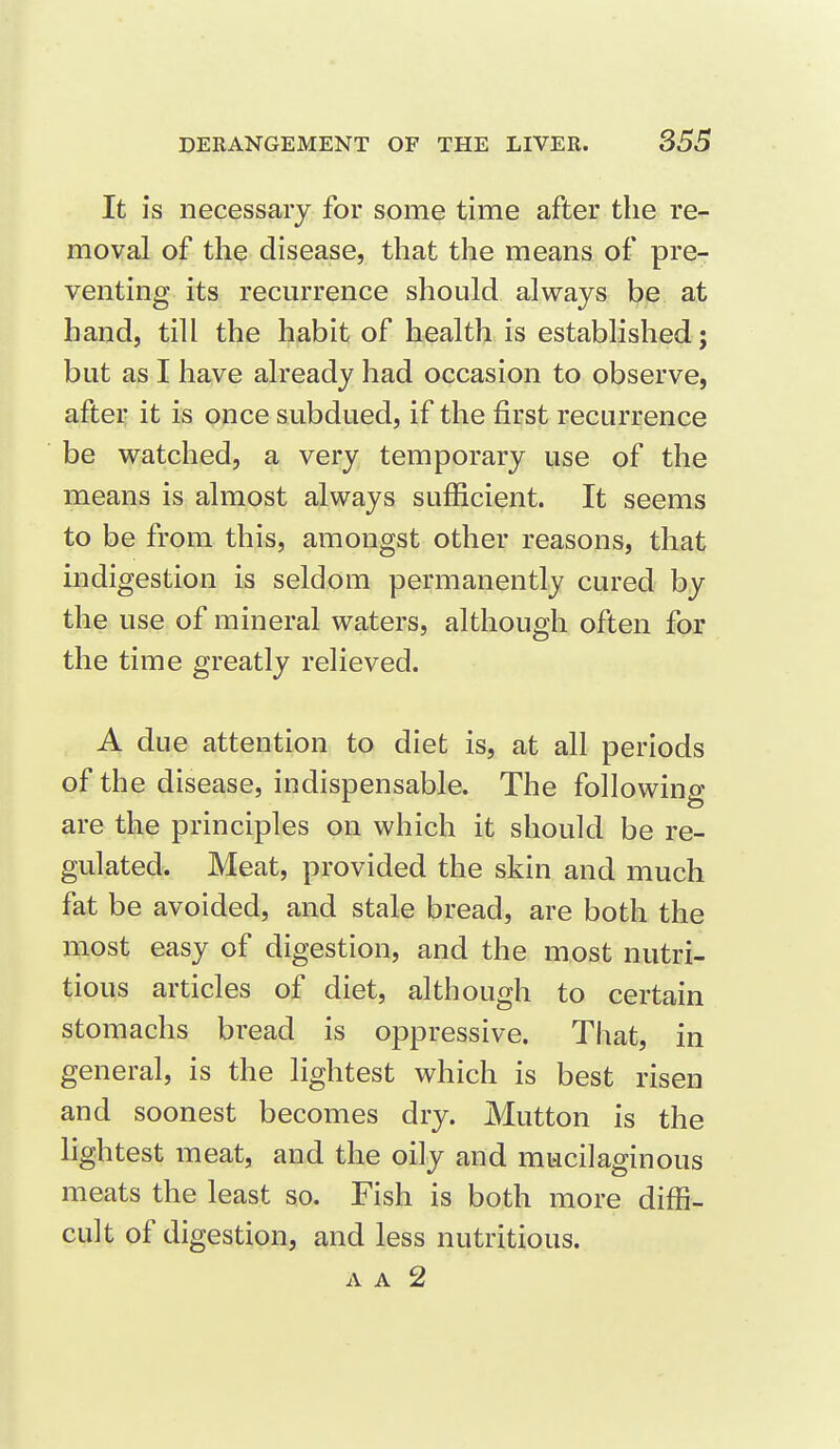 It is necessary for some time after the re- moval of the disease, that the means of pre- venting its recurrence should always be at hand, till the habit of health is established ; but as I have already had occasion to observe, aftei: it is once subdued, if the first recurrence be watched, a very temporary use of the means is almost always sufficient. It seems to be from this, amongst other reasons, that indigestion is seldom permanently cured by the use of mineral waters, although often for the time greatly relieved. A due attention to diet is, at all periods of the disease, indispensable. The following- are the principles on which it should be re- gulated. Meat, provided the skin and much fat be avoided, and stale bread, are both the most easy of digestion, and the most nutri- tious articles of diet, although to certain stomachs bread is oppressive. That, in general, is the lightest which is best risen and soonest becomes dry. Mutton is the lightest meat, and the oily and mucilaginous meats the least so. Fish is both more diffi- cult of digestion, and less nutritious.