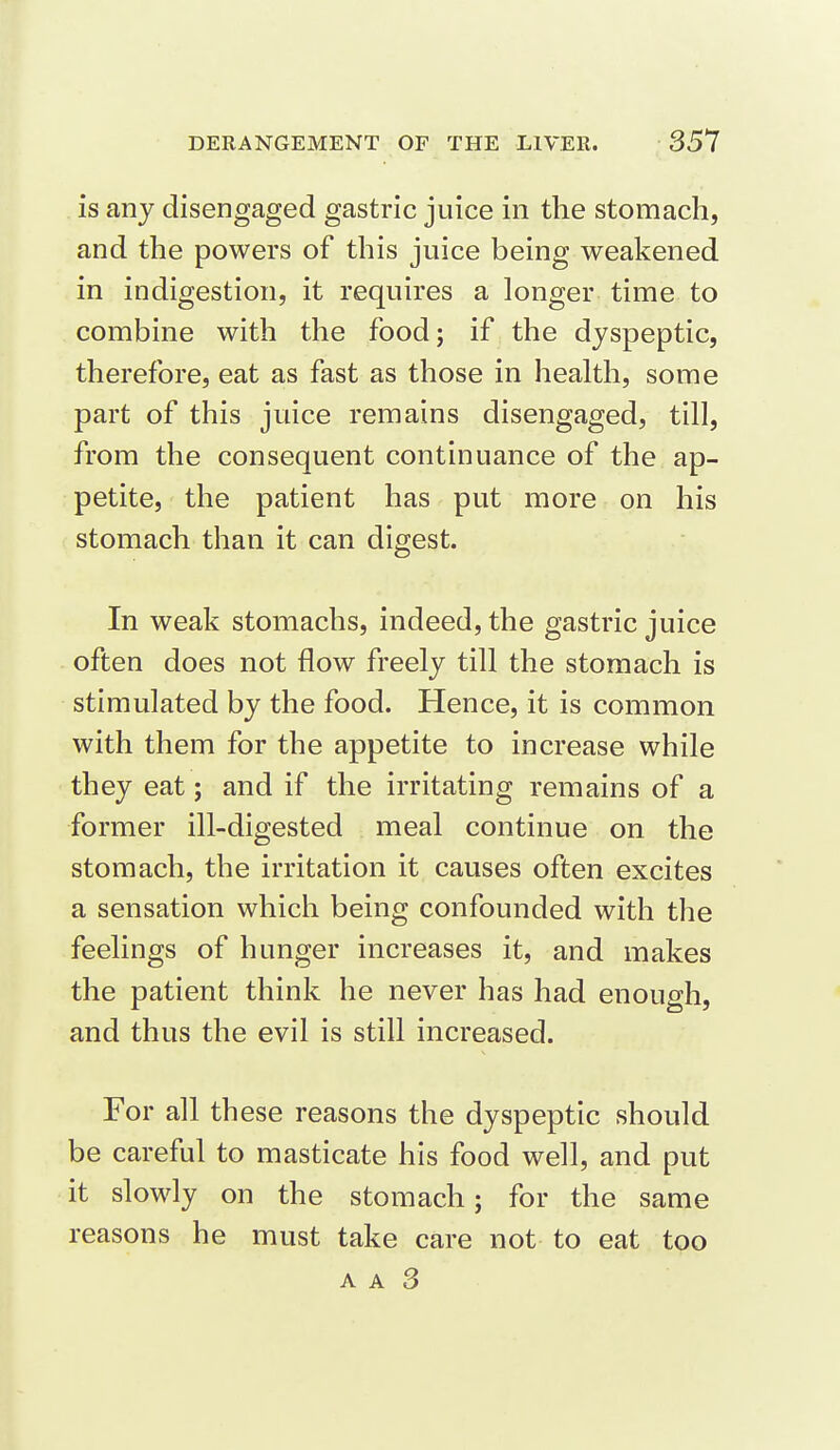 is any disengaged gastric juice in the stomach, and the powers of this juice being weakened in indigestion, it requires a longer time to combine with the food; if the dyspeptic, therefore, eat as fast as those in health, some part of this juice remains disengaged, till, from the consequent continuance of the ap- petite, the patient has put more on his stomach than it can digest. In weak stomachs, indeed, the gastric juice often does not flow freely till the stomach is stimulated by the food. Hence, it is common with them for the appetite to increase while they eat; and if the irritating remains of a former ill-digested meal continue on the stomach, the irritation it causes often excites a sensation which being confounded with the feelings of hunger increases it, and makes the patient think he never has had enough, and thus the evil is still increased. For all these reasons the dyspeptic should be careful to masticate his food well, and put it slowly on the stomach; for the same reasons he must take care not to eat too