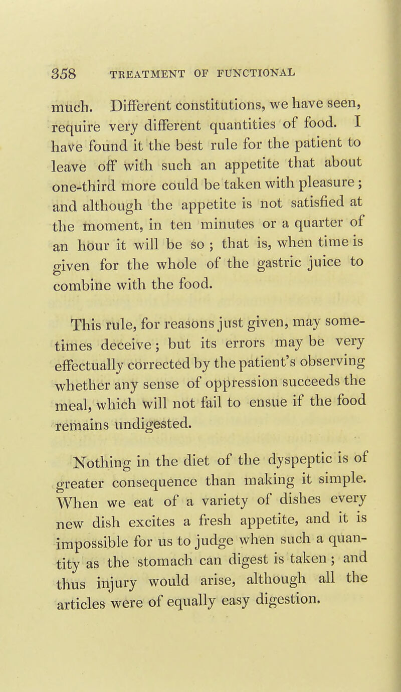 much. Different constitutions, we have seen, require very different quantities of food. I have found it the best rule for the patient to leave off with such an appetite that about one-third more could be taken with pleasure ; and although the appetite is not satisfied at the moment, in ten minutes or a quarter of an hour it will be so ; that is, when time is given for the whole of the gastric juice to combine with the food. This rule, for reasons just given, may some- times deceive; but its errors may be very effectually corrected by the patient's observing whether any sense of oppression succeeds the meal, which will not fail to ensue if the food remains undigested. Nothing in the diet of the dyspeptic is of greater consequence than making it simple. When we eat of a variety of dishes every new dish excites a fresh appetite, and it is impossible for us to judge when such a quan- tity as the stomach can digest is taken ; and thus injury would arise, although all the articles were of equally easy digestion.