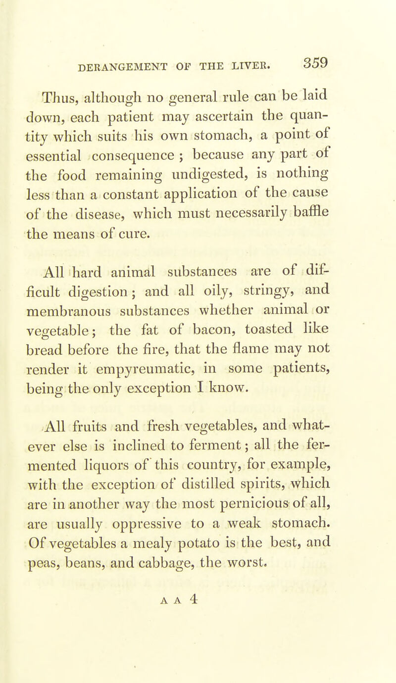 Thus, although no general rule can be laid down, each patient may ascertain the quan- tity which suits his own stomach, a point of essential consequence ; because any part of the food remaining undigested, is nothing less than a constant application of the cause of the disease, which must necessarily baffle the means of cure. All hard animal substances are of dif- ficult digestion; and all oily, stringy, and membranous substances whether animal or vegetable; the fat of bacon, toasted like bread before the fire, that the flame may not render it empyreumatic, in some patients, being the only exception I know. All fruits and fresh vegetables, and what- ever else is inclined to ferment; all the fer- mented liquors of this country, for example, with the exception of distilled spirits, which are in another way the most pernicious of all, are usually oppressive to a weak stomach. Of vegetables a mealy potato is the best, and peas, beans, and cabbage, the worst.