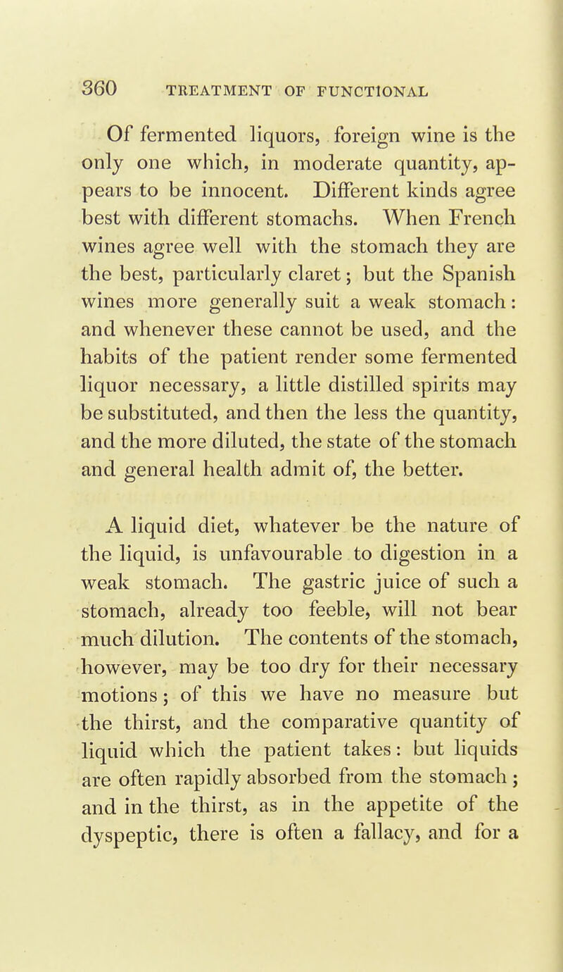 Of fermented liquors, foreign wine is the only one which, in moderate quantity, ap- pears to be innocent. Different kinds agree best with different stomachs. When French wines agree well with the stomach they are the best, particularly claret; but the Spanish wines more generally suit a weak stomach: and whenever these cannot be used, and the habits of the patient render some fermented liquor necessary, a little distilled spirits may be substituted, and then the less the quantity, and the more diluted, the state of the stomach and general health admit of, the better. A liquid diet, whatever be the nature of the liquid, is unfavourable to digestion in a weak stomach. The gastric juice of such a stomach, already too feeble, will not bear much dilution. The contents of the stomach, however, may be too dry for their necessary motions; of this we have no measure but the thirst, and the comparative quantity of liquid which the patient takes: but liquids are often rapidly absorbed from the stomach j and in the thirst, as in the appetite of the dyspeptic, there is often a fallacy, and for a