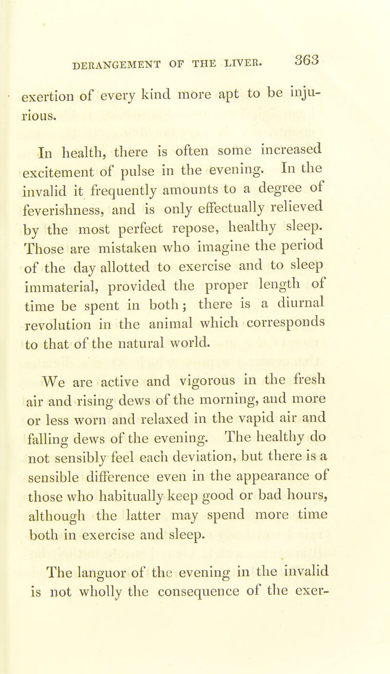 exertion of every kind more apt to be inju- rious. In health, there is often some increased excitement of pulse in the evening. In the invalid it frequently amounts to a degree of feverishness, and is only effectually relieved by the most perfect repose, healthy sleep. Those are mistaken who imagine the period of the day allotted to exercise and to sleep immaterial, provided the proper length of time be spent in both; there is a diurnal revolution in the animal which corresponds to that of the natural world. We are active and vigorous in the fresh air and rising dews of the morning, and more or less worn and relaxed in the vapid air and falling dews of the evening. The healthy do not sensibly feel each deviation, but there is a sensible difference even in the appearance of those who habitually keep good or bad hours, although the latter may spend more time both in exercise and sleep. The languor of the evening in the invalid is not wholly the consequence of the exer-