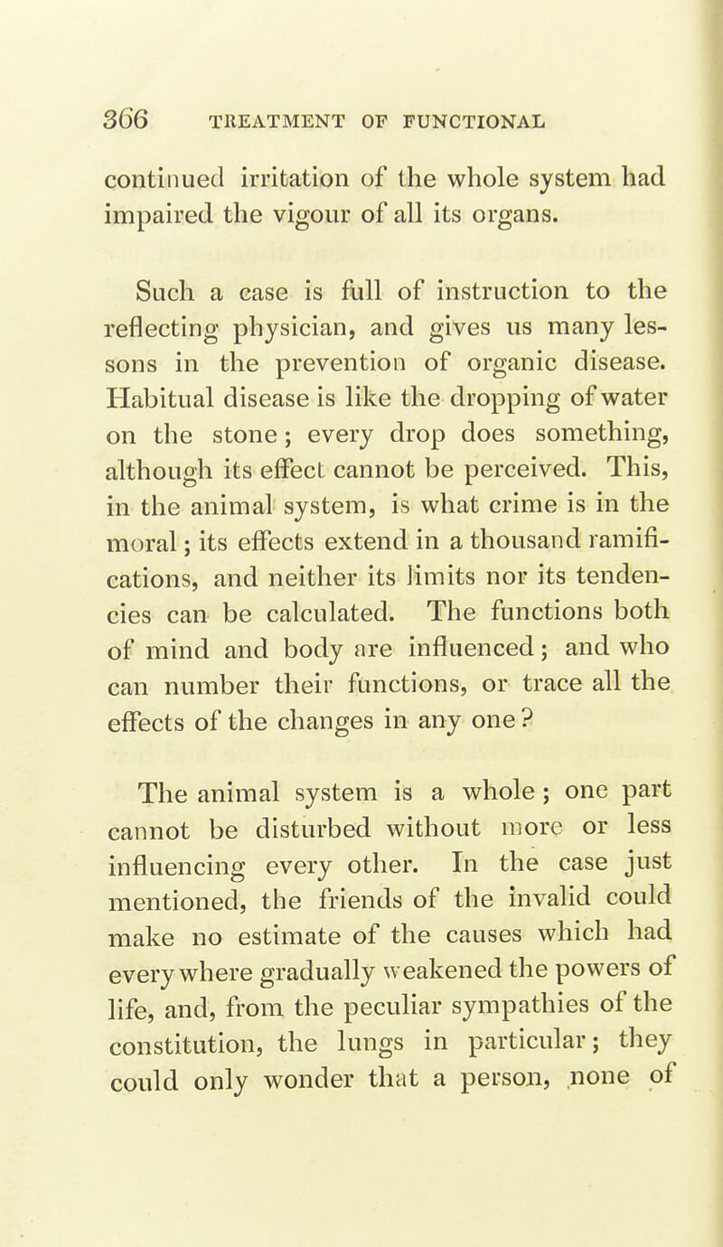 continued irritation of the whole system had impaired the vigour of all its organs. Such a ease is full of instruction to the reflecting physician, and gives us many les- sons in the prevention of organic disease. Habitual disease is like the dropping of water on the stone; every drop does something, although its effect cannot be perceived. This, in the animal system, is what crime is in the moral; its effects extend in a thousand ramifi- cations, and neither its limits nor its tenden- cies can be calculated. The functions both of mind and body are influenced; and who can number their functions, or trace all the effects of the changes in any one ? The animal system is a whole ; one part cannot be disturbed without more or less influencing every other. In the case just mentioned, the friends of the invalid could make no estimate of the causes which had everywhere gradually weakened the powers of life, and, from the peculiar sympathies of the constitution, the lungs in particular; they could only wonder that a person, none of