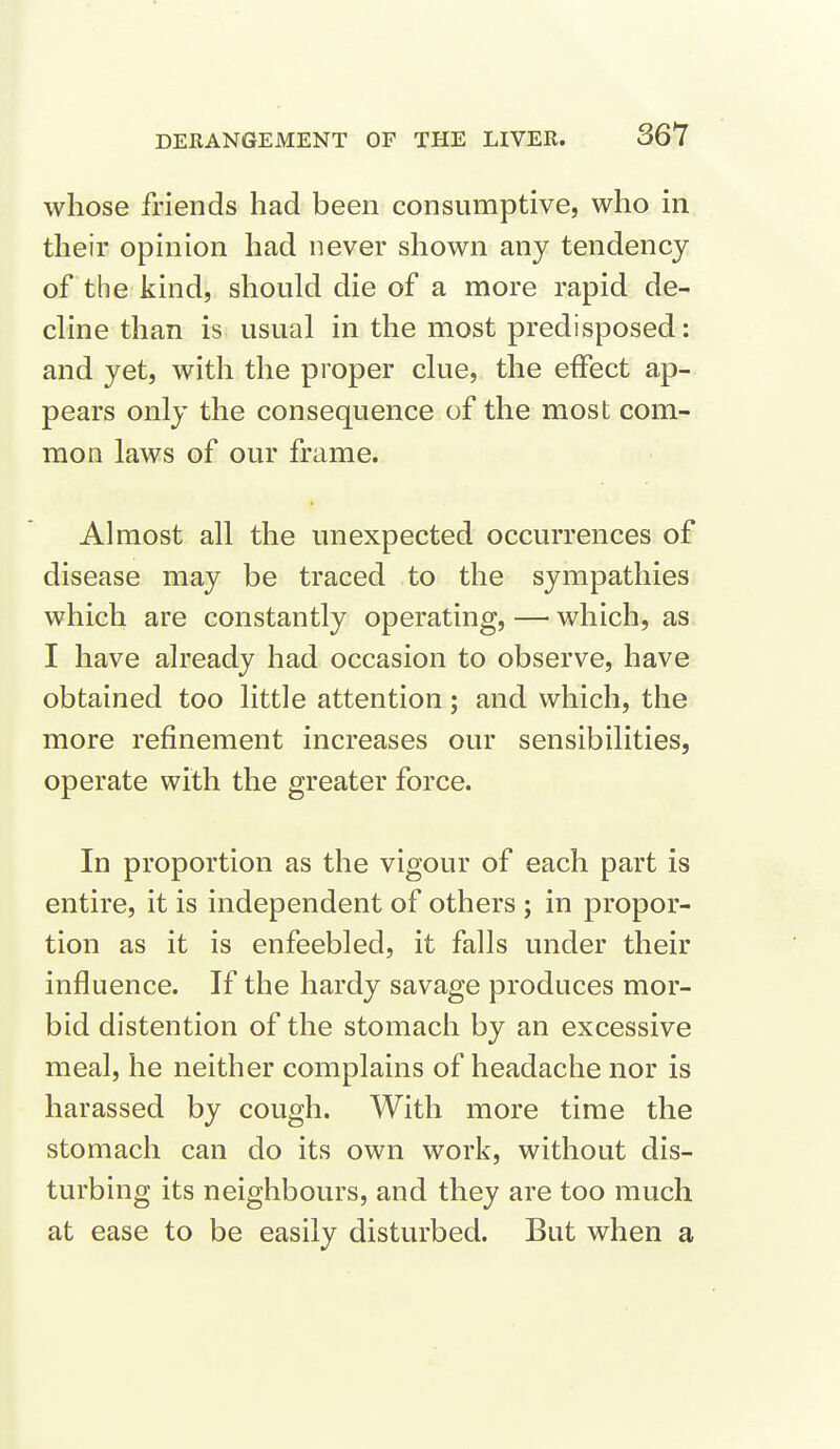 whose friends had been consumptive, who in their opinion had never shown any tendency of the kind, should die of a more rapid de- cline than is usual in the most predisposed: and yet, with the proper clue, the effect ap- pears only the consequence of the most com- mon laws of our frame. Almost all the unexpected occurrences of disease may be traced to the sympathies which are constantly operating, — which, as I have already had occasion to observe, have obtained too little attention; and which, the more refinement increases our sensibilities, operate with the greater force. In proportion as the vigour of each part is entire, it is independent of others ; in propor- tion as it is enfeebled, it falls under their influence. If the hardy savage produces mor- bid distention of the stomach by an excessive meal, he neither complains of headache nor is harassed by cough. With more time the stomach can do its own work, without dis- turbing its neighbours, and they are too much at ease to be easily disturbed. But when a