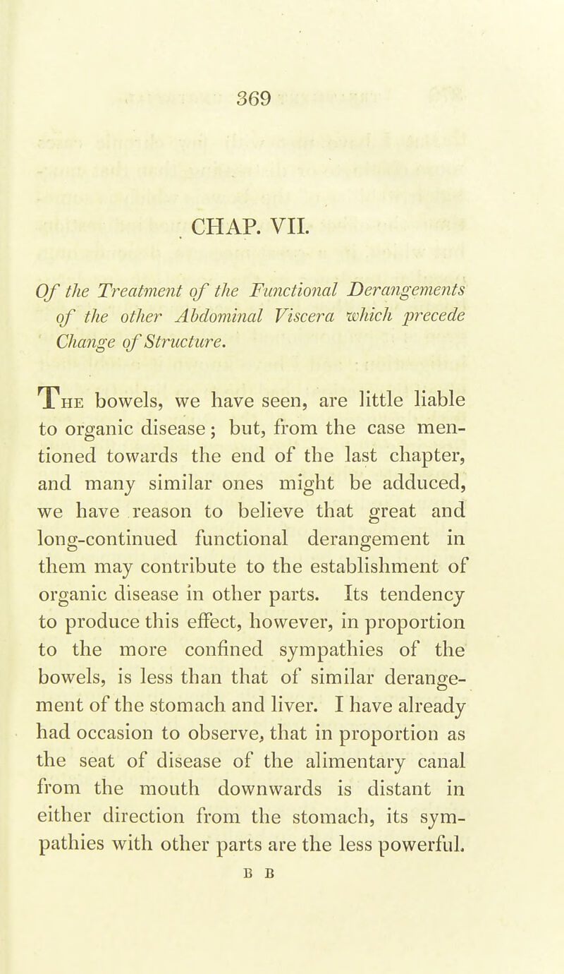 . CHAP. VIL Of the Treatment of tlie Functional Derangements of the other Abdominal Viscera which precede Change of Structure. The bowels, we have seen, are little liable to organic disease; but, from the case men- tioned towards the end of the last chapter, and many similar ones might be adduced, we have reason to believe that great and long-continued functional derangement in them may contribute to the establishment of organic disease in other parts. Its tendency to produce this effect, however, in proportion to the more confined sympathies of the bowels, is less than that of similar derange- ment of the stomach and liver. I have already had occasion to observe, that in proportion as the seat of disease of the alimentary canal from the mouth downwards is distant in either direction from the stomach, its sym- pathies with other parts are the less powerful. B B