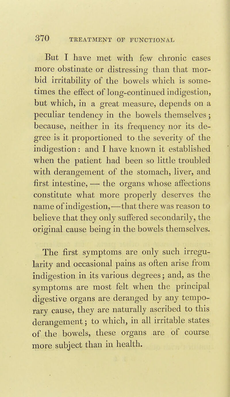 But I have met with few chronic cases more obstinate or distressino; than that mor- bid irritabihty of the bowels which is some- times the effect of long-continued indigestion, but which, in a great measure, depends on a peculiar tendency in the bowels themselves; because, neither in its frequency nor its de- gree is it proportioned to the severity of the indigestion: and I have known it established when the patient had been so little troubled with derangement of the stomach, liver, and first intestine, — the organs whose affections constitute what more properly deserves the name of indigestion,—that there was reason to believe that they only suffered secondarily, the original cause being in the bowels themselves. The first symptoms are only such irregu- larity and occasional pains as often arise from indigestion in its various degrees; and, as the symptoms are most felt when the principal digestive organs are deranged by any tempo- rary cause, they are naturally ascribed to this derangement; to which, in all irritable states of the bowels, these organs are of course more subject than in health.