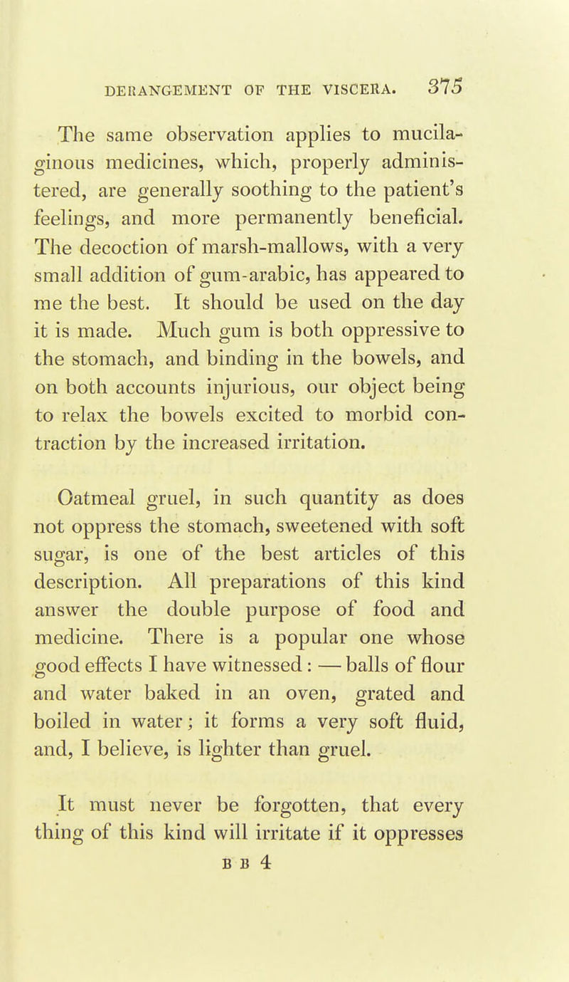 The same observation applies to mucila- ginous medicines, which, properly adminis- tered, are generally soothing to the patient's feelings, and more permanently beneficial. The decoction of marsh-mallows, with a very small addition of gum-arabic, has appeared to me the best. It should be used on the day it is made. Much gum is both oppressive to the stomach, and binding in the bowels, and on both accounts injurious, our object being to relax the bowels excited to morbid con- traction by the increased irritation. Oatmeal gruel, in such quantity as does not oppress the stomach, sweetened with soft sugar, is one of the best articles of this description. All preparations of this kind answer the double purpose of food and medicine. There is a popular one whose good effects I have witnessed: — balls of flour and water baked in an oven, grated and boiled in water; it forms a very soft fluid, and, I believe, is lighter than gruel. It must never be forgotten, that every thing of this kind will irritate if it oppresses B B 4