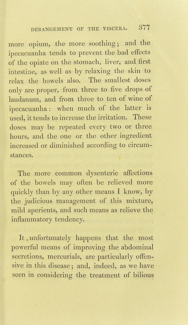 more opium, the more soothing; and the ipecacuanha tends to prevent the bad effects of the opiate on the stomach, liver, and first intestine, as well as by relaxing the skin to relax the bowels also. The smallest doses only are proper, from three to five drops of laudanum, and from three to ten of wine of ipecacuanha: when much of the latter is used, it tends to increase the irritation. These doses may be repeated every two or three hours, and the one or the other ingredient increased or diminished according to circum- stances. The more common dysenteric affections of the bowels mav often be relieved more quickly than by any other means I know, by the judicious management of this mixture, mild aperients, and such means as relieve the inflammatory tendency. It .unfortunately happens that the most powerful means of improving the abdominal secretions, mercurials, are particularly offen- sive in this disease; and, indeed, as we have seen in considering the treatment of bilious