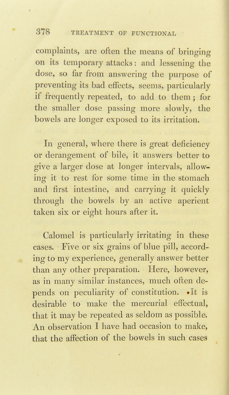 complaints, are often the means of bringing on its temporary attacks: and lessening the dose, so far from answering the pm-pose of preventing its bad effects, seems, particularly if frequently repeated, to add to them ; for the smaller dose passing more slowly, the bowels are longer exposed to its irritation. In general, where there is great deficiency or derangement of bile, it answers better to give a larger dose at longer intervals, allow- ing it to rest for some time in the stomach and first intestine, and carrying it quickly through the bowels by an active aperient taken six or eight hours after it. Calomel is particularly irritating in these cases. Five or six grains of blue pill, accord- ing to my experience, generally answer better than any other preparation. Here, however, as in many similar instances, much often de- pends on peculiarity of constitution. •It is desirable to make the mercurial effectual, that it may be repeated as seldom as possible. An observation I have had occasion to make, that the affection of the bowels in such cases