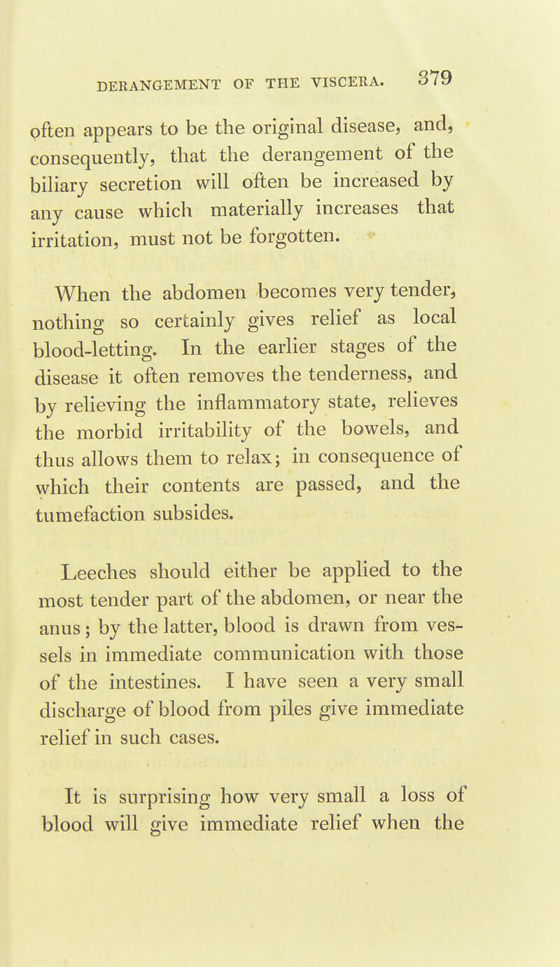 often appears to be the original disease, and, consequently, that the derangement of the biharj secretion will often be increased by any cause which materially increases that irritation, must not be forgotten. When the abdomen becomes very tender, nothing so certainly gives relief as local blood-letting. In the earlier stages of the disease it often removes the tenderness, and by relieving the inflammatory state, relieves the morbid irritability of the bowels, and thus allows them to relax; in consequence of which their contents are passed, and the tumefaction subsides. Leeches should either be applied to the most tender part of the abdomen, or near the anus; by the latter, blood is drawn from ves- sels in immediate communication with those of the intestines. I have seen a very small discharge of blood from piles give immediate relief in such cases. It is surprising how very small a loss of blood will give immediate relief when the