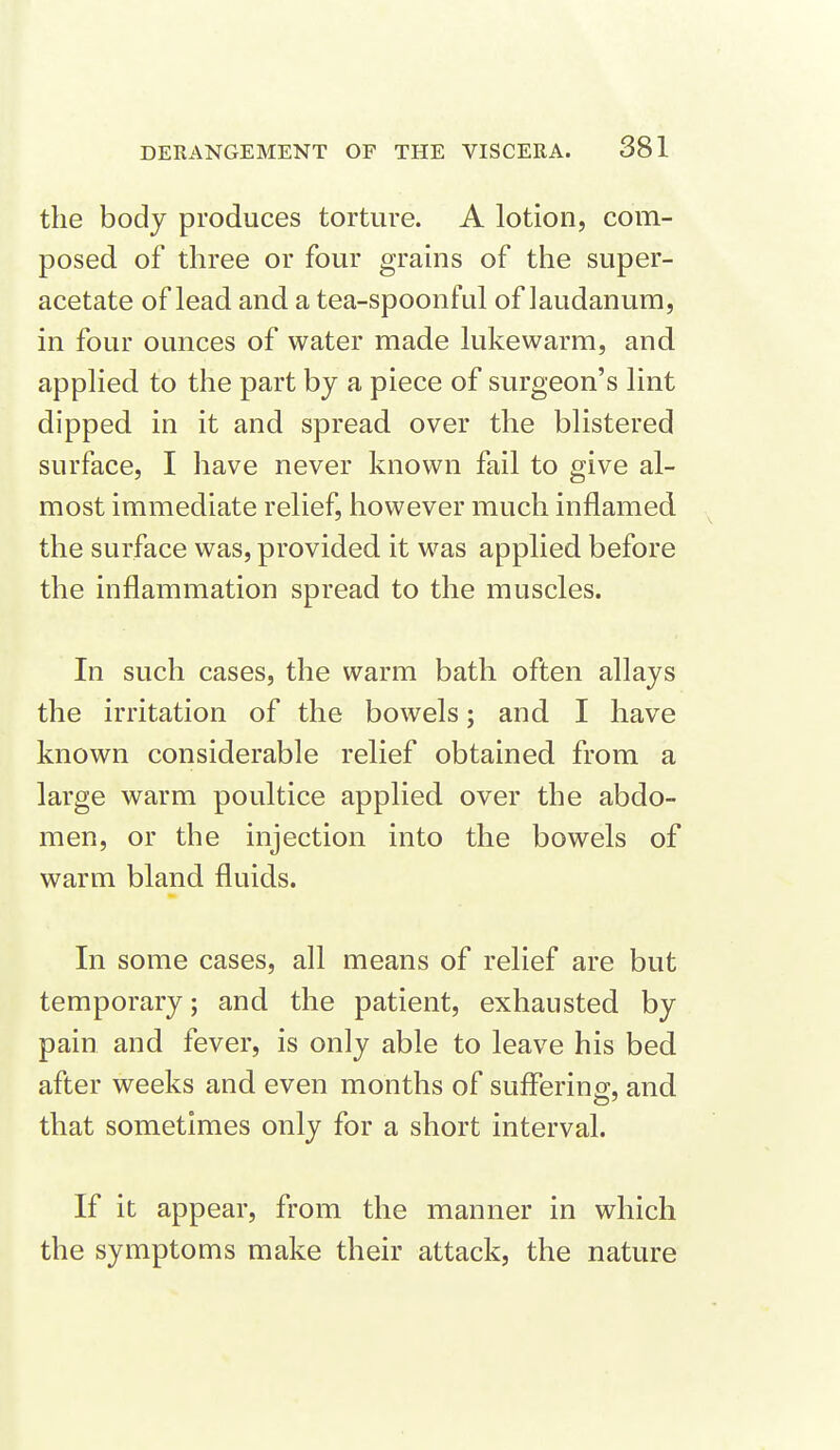 the body produces torture. A lotion, com- posed of three or four grains of the super- acetate of lead and a tea-spoonful of laudanum, in four ounces of water made lukewarm, and applied to the part by a piece of surgeon's lint dipped in it and spread over the blistered surface, I have never known fail to give al- most immediate relief, however much inflamed the surface was, provided it was applied before the inflammation spread to the muscles. In such cases, the warm bath often allays the irritation of the bowels; and. I have known considerable relief obtained from a large warm poultice applied over the abdo- men, or the injection into the bowels of warm bland fluids. In some cases, all means of relief are but temporary; and the patient, exhausted by pain and fever, is only able to leave his bed after weeks and even months of suffering, and that sometimes only for a short interval. If it appear, from the manner in which the symptoms make their attack, the nature