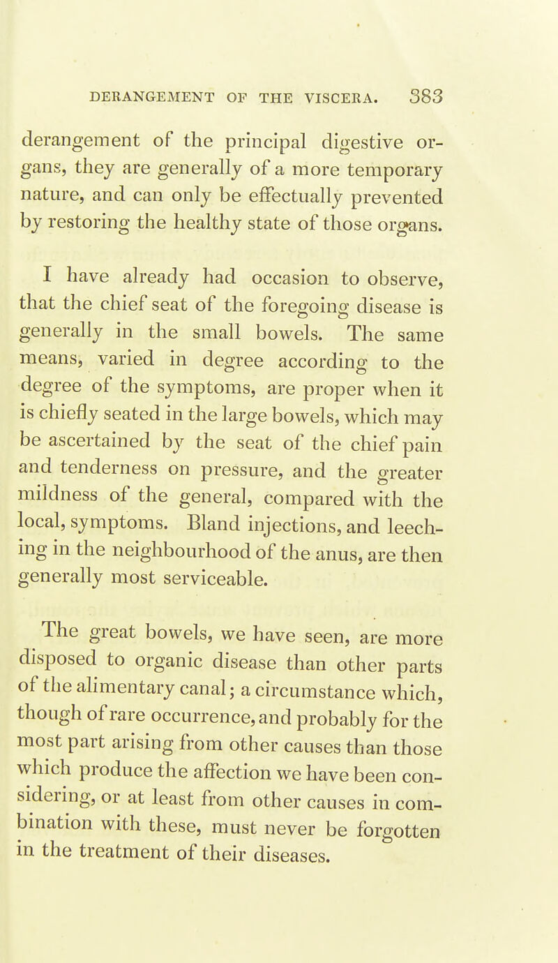 derangement of the principal digestive or- gans, they are generally of a more temporary nature, and can only be effectually prevented by restoring the healthy state of those organs. I have already had occasion to observe, that the chief seat of the foregoing disease is generally in the small bowels. The same means, varied in degree according to the degree of the symptoms, are proper when it is chiefly seated in the large bowels, which may be ascertained by the seat of the chief pain and tenderness on pressure, and the greater mildness of the general, compared with the local, symptoms. Bland injections, and leech- ing in the neighbourhood of the anus, are then generally most serviceable. The great bowels, we have seen, are more disposed to organic disease than other parts of the ahmentary canal; a circumstance which, though of rare occurrence, and probably for the most part arising from other causes than those which produce the affection we have been con- sidering, or at least from other causes in com- bination with these, must never be forgotten in the treatment of their diseases.