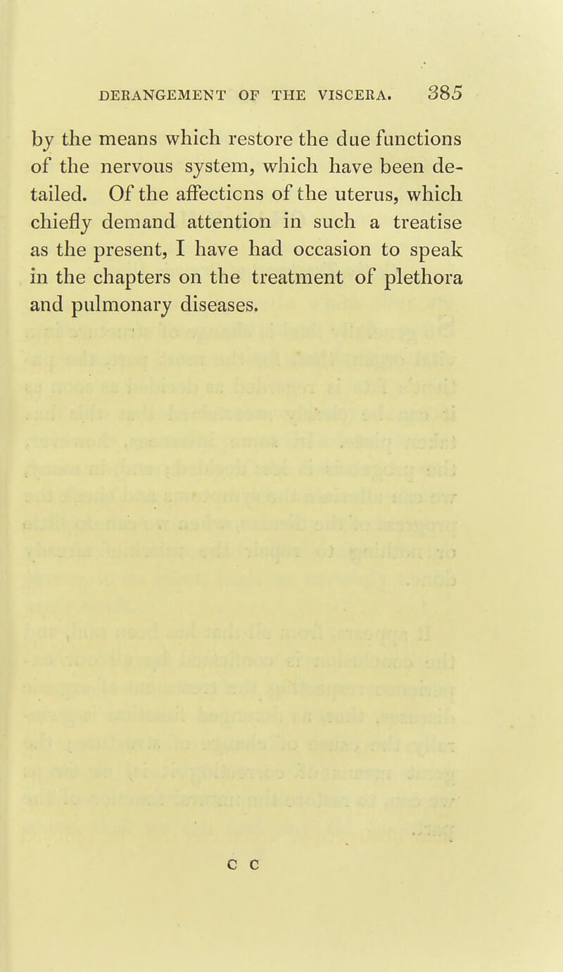 by the means which restore the due functions of the nervous system, wJiich have been de- tailed. Of the affections of the uterus, which chiefly demand attention in such a treatise as the present, I have had occasion to speak in the chapters on the treatment of plethora and pulmonary diseases. c c