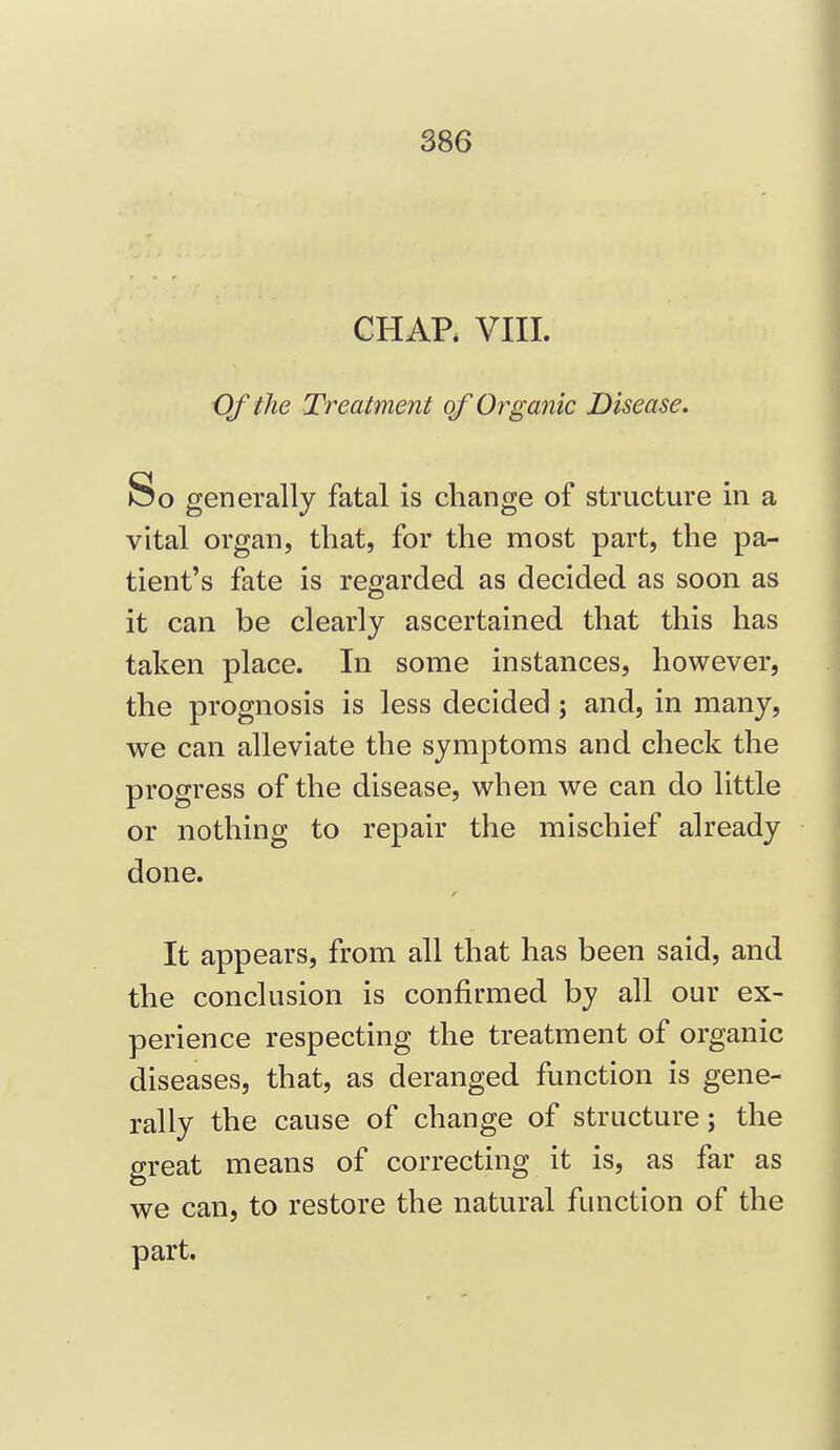 CHAP. VIII. Of the Treatment of Organic Disease, So generally fatal is change of structure in a vital organ, that, for the most part, the pa- tient's fate is regarded as decided as soon as it can be clearly ascertained that this has taken place. In some instances, however, the prognosis is less decided ; and, in many, we can alleviate the symptoms and check the progress of the disease, when we can do little or nothing to repair the mischief already done. It appears, from all that has been said, and the conclusion is confirmed by all our ex- perience respecting the treatment of organic diseases, that, as deranged function is gene- rally the cause of change of structure; the great means of correcting it is, as far as we can, to restore the natural function of the part.