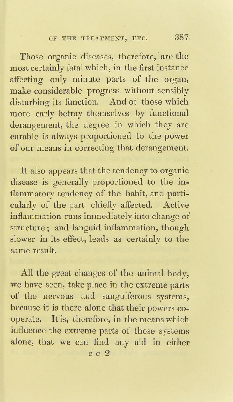 Those organic diseases, therefore, are the most certainly fatal which, in the first instance affecting only minute parts of the organ, make considerable progress without sensibly disturbing its function. And of those which more early betray themselves by functional derangement, the degree in which they are curable is always proportioned to the power of our means in correcting that derangement. It also appears that the tendency to organic disease is generally proportioned to the in- flammatory tendency of the habit, and parti- cularly of the part chiefly affected. Active inflammation runs immediately into change of structure ; and languid inflammation, though slower in its effect, leads as certainly to the same result. All the great changes of the animal body, we have seen, take place in the extreme parts of the nervous and sanguiferous systems, because it is there alone that their powers co- operate. It is, therefore, in the means which influence the extreme parts of those systems alone, that we can find any aid in either c c 2