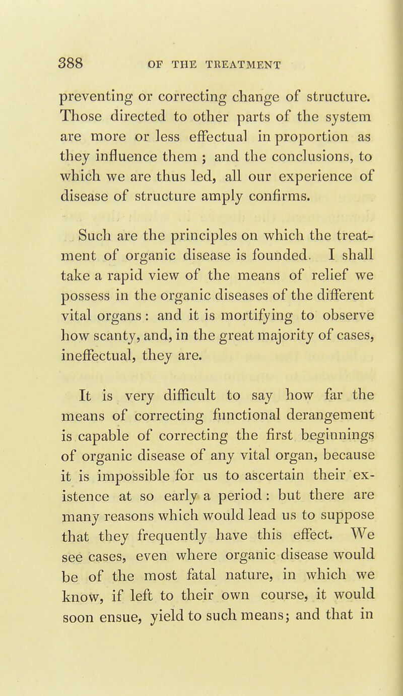 preventing or correcting change of structure. Those directed to other parts of the system are more or less effectual in proportion as they influence them ; and the conclusions, to which we are thus led, all our experience of disease of structure amply confirms. Such are the principles on which the treat- ment of organic disease is founded. I shall take a rapid view of the means of relief we possess in the organic diseases of the different vital organs: and it is mortifying to observe how scanty, and, in the great majority of cases, ineffectual, they are. It is very difficult to say how far the means of correcting functional derangement is capable of correcting the first beginnings of organic disease of any vital organ, because it is impossible for us to ascertain their ex- istence at so early a period: but there are many reasons which would lead us to suppose that they frequently have this effect. We see cases, even where organic disease would be of the most fatal nature, in which we know, if left to their own course, it would soon ensue, yield to such means; and that in