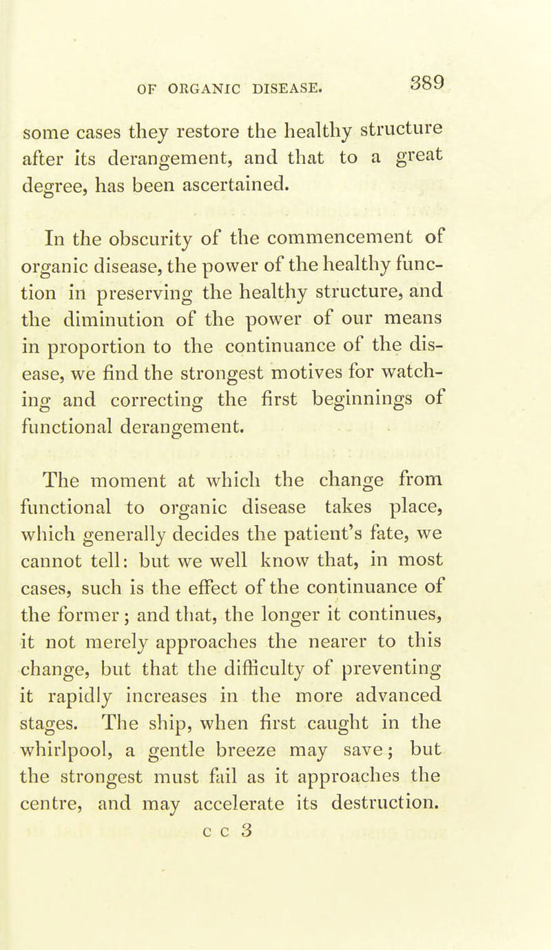 some cases they restore the healthy structure after its derangement, and that to a great degree, has been ascertained. In the obscurity of the commencement of organic disease, the power of the healthy func- tion in preserving the healthy structure, and the diminution of the power of our means in proportion to the continuance of the dis- ease, we find the strongest motives for watch- ing and correcting the first beginnings of functional derangement. The moment at which the change from functional to organic disease takes place, which generally decides the patient's fate, we cannot tell: but we well know that, in most cases, such is the effect of the continuance of the former; and that, the longer it continues, it not merely approaches the nearer to this change, but that the difficulty of preventing it rapidly increases in the more advanced stages. The ship, when first caught in the whirlpool, a gentle breeze may save; but the strongest must fail as it approaches the centre, and may accelerate its destruction. c c 3